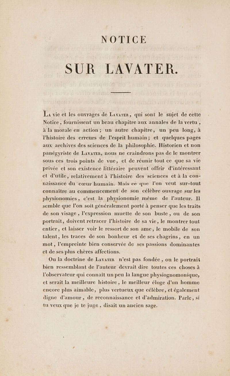 NOTICE SUR LAVATER. La vie et les ouvrages de Lavarer, qui sont le sujet de cette Notice, fournissent un beau chapitre aux annales de la vertu , à la morale en action; un autre chapitre, un peu long, à l’histoire des erreurs de l'esprit humain; et quelques pages aux archives des sciences de la philosophie. Historien et non panégyriste de LaAvAter, nous ne craindrons pas de le montrer sous ces trois points de vue, et de réunir tout ce que sa vie privée et son existence littéraire peuvent offrir d’interessant et d’utile, relativement à l’histoire des sciences et à la con- naissance du cœur humain. Mais ce que l’on veut sur-tout connaître au commencement de son célèbre ouvrage sur les physionomies, c’est la physionomie même de lauteur. Il semble que l’on soit généralement porté à penser que les traits de son visage , l’expression muette de son buste, ou de son portrait, doivent retracer l’histoire de sa vie, le montrer tout entier, et laisser voir le ressort de son ame, le mobile de son talent, les traces de son bonheur et de ses chagrins, en un mot , l'empreinte bien conservée de ses passions dominantes et de ses plus chères affections. Ou la doctrine de Lavater n’est pas fondée , ou le portrait bien ressemblant de l’auteur devrait dire toutes ces choses à l’observateur qui connaît un peu la langue physiognomonique, et serait la meilleure histoire , le meilleur éloge d’un homme encore plus aimable, plus vertueux que célèbre, et également digne d’amour, de reconnaissance et d’admiration. Parle, si tu veux que je te juge , disait un ancien sage.