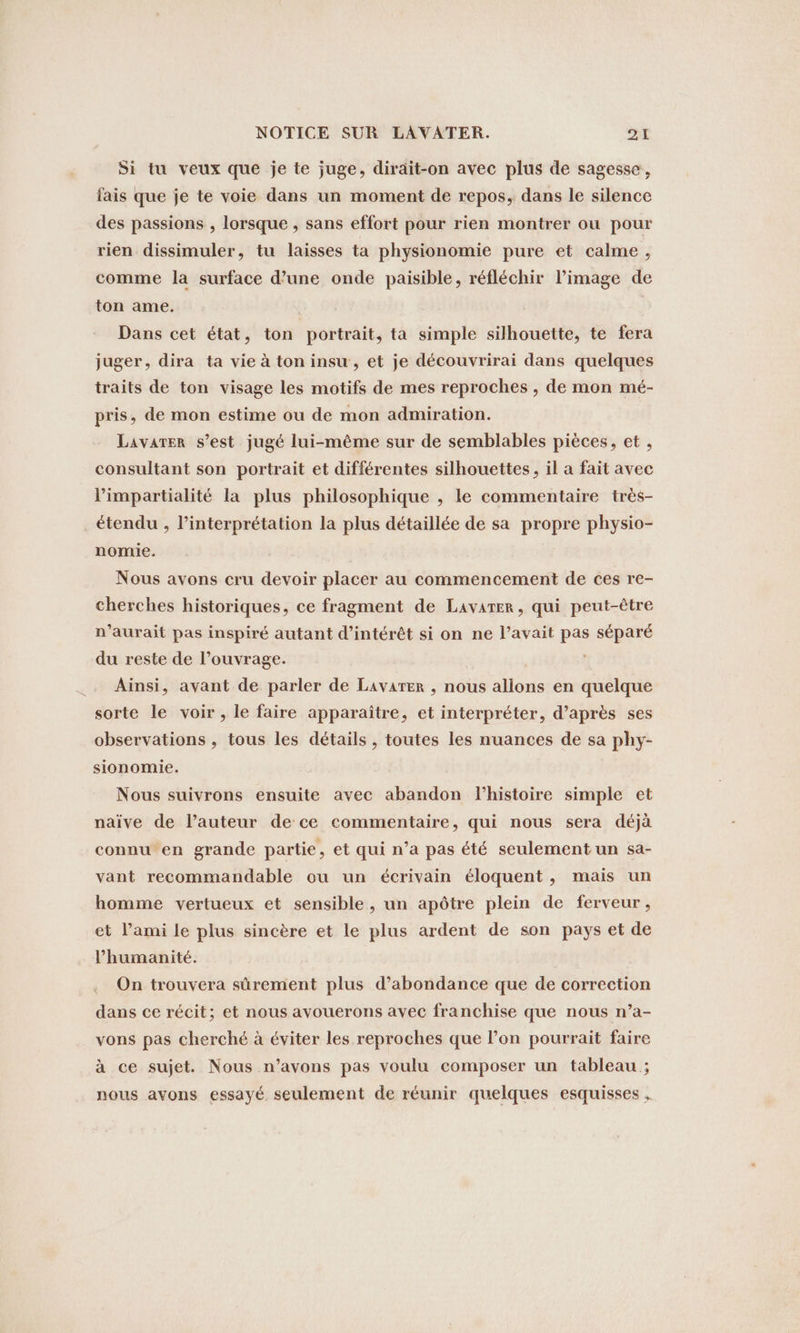 Si tu veux que je te juge, dirait-on avec plus de sagesse, fais que je te voie dans un moment de repos, dans le silence des passions , lorsque , sans effort pour rien montrer ou pour rien dissimuler, tu laisses ta physionomie pure et calme, comme la surface d’une onde paisible, réfléchir l’image de ton ame. | Dans cet état, ton portrait, ta simple silhouette, te fera juger, dira ta vie à ton insu, et je decouvrirai dans quelques traits de ton visage les motifs de mes reproches , de mon mé- pris, de mon estime ou de mon admiration. Lavater s’est jugé lui-même sur de semblables pièces, et , consultant son portrait et différentes silhouettes, il a fait avec Pimpartialité la plus philosophique , le commentaire tres- étendu , l'interprétation la plus détaillée de sa propre physio- nomie. Nous avons cru devoir placer au commencement de ces re- cherches historiques, ce fragment de Lavarer, qui peut-être n'aurait pas inspiré autant d'intérêt si on ne l’avait pas séparé du reste de l’ouvrage. Ainsi, avant de parler de Lavarer , nous allons en quelque sorte le voir, le faire apparaître, et interpréter, d’après ses observations , tous les détails , toutes les nuances de sa phy- sionomie. Nous suivrons ensuite avec abandon l'histoire simple et naive de l’auteur de ce commentaire, qui nous sera déjà connu en grande partie, et qui n’a pas été seulement un sa- vant recommandable ou un écrivain éloquent, mais un homme vertueux et sensible, un apôtre plein de ferveur, et l’ami le plus sincère et le plus ardent de son pays et de l'humanité. On trouvera sûrement plus d’abondance que de correction dans ce récit; et nous avouerons avec franchise que nous n’a- vons pas cherché à éviter les reproches que l’on pourrait faire à ce sujet. Nous n’avons pas voulu composer un tableau ; nous avons essayé seulement de réunir quelques esquisses .