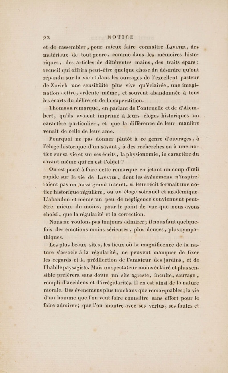 et de rassembler , pour mieux faire connaître Lavarer, des matériaux de tout genre, comme dans les mémoires histo- riques, des articles de différentes mains, des traits épars : recueil qui offrira peut-être quelque chose du désordre qu’ont répandu sur la vie ct dans les ouvrages de l’excellent pasteur de Zurich une sensibilité plus vive qu’eclairee , une imagi- nation active, ardente même, et souvent abandonnée à tous les écarts du délire et de la superstition. Thomas à remarqué, en parlant de Fontenelle et de d’Alem- bert, qu’ils avaient imprimé à leurs éloges historiques un caractère particulier , et que la différence de leur manière venait de celle de leur ame. Pourquoi ne pas donner plutôt à ce genre d'ouvrages , à l'éloge historique d’un savant, à des recherches ou à une no- tice sursa vie et sur ses écrits, la physionomie, le caractère du savant même qui en est l’objet ? On est porté à faire cette remarque en jetant un coup d’eil rapide sur la vie de Lavarer , dont les événemens n’inspire- raient pas un aussi grand intérêt, si leur récit formait une no- üce historique régulière, ou un éloge solennel et académique. L’abandon et même un peu de négligence conviennent peut- être mieux du moins, pour le point de vue que nous avons choisi , que la régularité et la correction. Nous ne voulons pas toujours admirer; il nous faut quelque- fois des émotions moins sérieuses , plus douces, plus sympa- thiques. | Les plus beaux sites, les lieux où la magnificence de la na- ture s’associe à la régularité, ne peuvent manquer de fixer les regards et la prédilection de amateur des jardins, et de habile paysagiste. Mais un spectateur moins éclairé et plus sen- sible préférera sans doute un site agreste, inculte, sauvage , rempli d’aceidens et d’irrégularités. Il en est ainsi de la nature morale. Des événemens plus touchans que remarquables; la vie d’un homme que l’on veut faire connaître sans effort pour le faire admirer; que l’on montre avec ses vertus, ses fautes et
