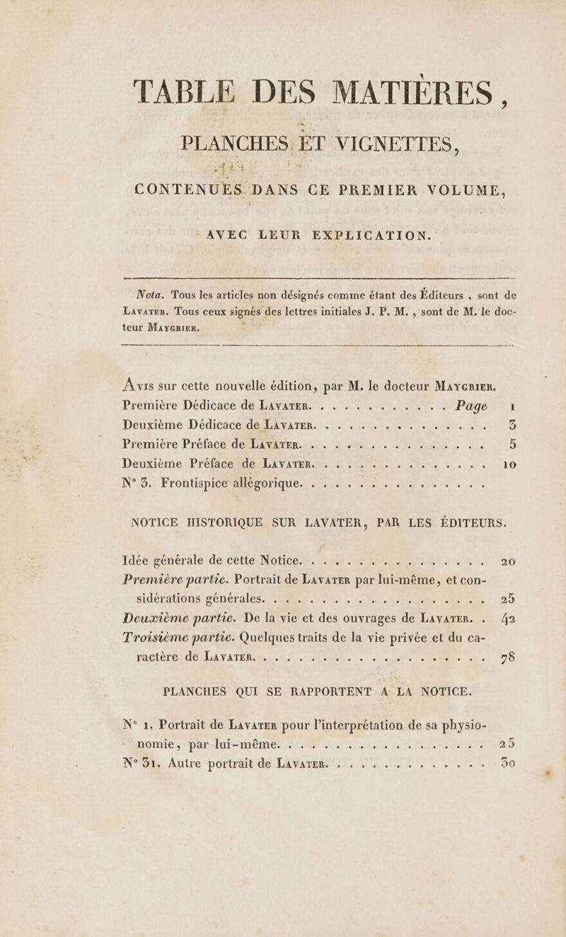 TABLE DES MATIERES , PLANCHES. ET VIGNETTES, HA CONTENUES DANS CE PREMIER VOLUME, AVEC LEUR EXPLICATION. — Nota. Tous les articles non désignés comme étant des Éditeurs , sont de Lavarer. Tous ceux signés des lettres initiales J. P. M. , sont de M. le doc- teur Maycrier. Avis sur cette nouvelle édition, par M. le docteur Mayerier. Première Dédicace de LAvATER. . . . . 2 . . . . .. Page ı Deuxième Dedicace de LAVATER. . . . . . . EN Ven. eu 5 Premicre Préface de antenne a. EN: Deuxième :Prefacegde LC AViTER 2 a u. . Mo . : . 10 N°3. Frontispice allégorique. . : . . : : . .... . . ... NOTICE HISTORIQUE SUR LAVATER, PAR LES ÉDITEURS. Idee generale de cette Notice RON ap. Rx. 20 Premiere partie. Portrait de Lavarer par lui-même, et con- siderations generales Se SEE, CR CR 25 Deuxième partie. De la vie et des ouvrages de LAvATER. . 42 Troisième partie. Quelques traits de la vie privée et du ca- TACIÉTOMUORLATATER REV RSS. 7... a... 79 PLANCHES QUI SE RAPPORTENT A LA NOTICE. N° 1. Portrait de Lavarter pour l’interpretation de sa physio- DOMIESPRARHUFSTNEINEN SOLS ARE LCI 29 N° 91. Autre portrait de LAVATER. 4. . . . , . . . A