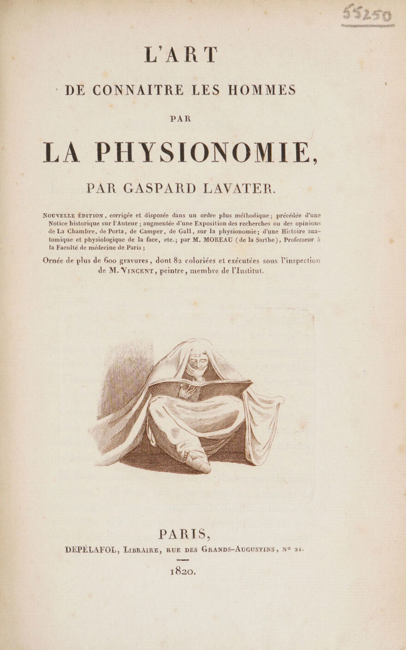 LART DE CONNAITRE LES HOMMES PAR LA PHYSIONOMIE. PAR GASPARD LAVATER. NOUVELLE ÉDITION, corrigée et disposée dans un ordre plus méthodique; précédée d’une Notice historique sur l’Auteur ; augmentée d’une Exposition des recherches ou des opinions de La Ghambre, de Porta, de Camper, de Gall, sur la physionomie; d’une Histoire ana- tomique et physiologique de la face, etc.; par M. MOREAU (de la Sarthe), Professeur à la Faculté de médecine de Paris ; Ornée de plus de 600 gravures, dont 82 coloriées et exécutées sous l'inspection de M. VINCENT, peintre, membre de l’Institut. I | | | |) Ih eo or . . \? < à qi al At il IN) wi 1820.