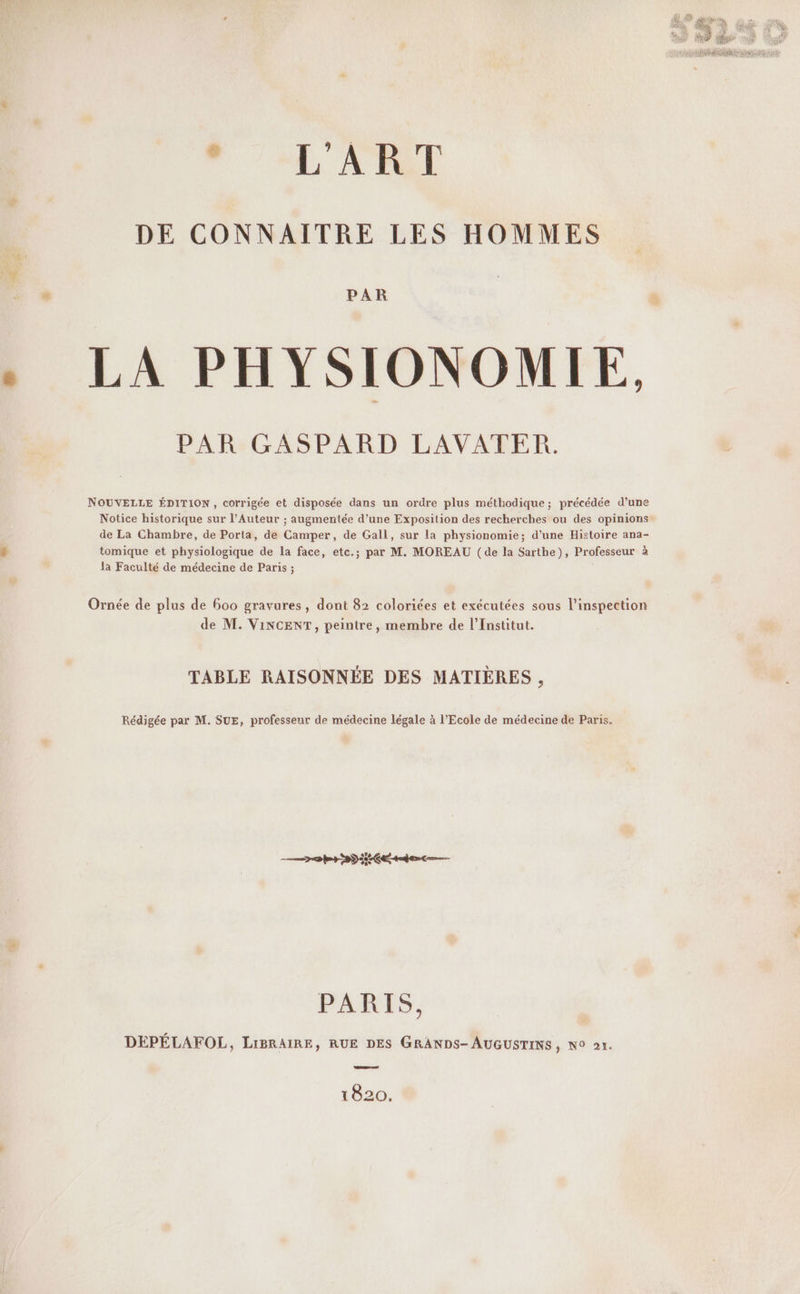M À RL DE CONNAITRE LES HOMMES x PAR . LA PHYSIONOMIE, PAR GASPARD LAVATER. NOUVELLE ÉDITION, corrigée et disposée dans un ordre plus méthodique; précédée d’une Notice historique sur l’Auteur ; augmentée d’une Exposition des recherches ou des opinions de La Chambre, de Porta, de Camper, de Gall, sur la physionomie; d’une Histoire ana- # tomique et physiologique de la face, etc.; par M. MOREAU (de la Sarthe), Professeur à la Faculté de médecine de Paris ; | Ornée de plus de 600 gravures, dont 82 coloriées et exécutées sous l'inspection de M. VINCENT, peintre, membre de l’Institut. TABLE RAISONNÉE DES MATIÈRES , Rédigée par M. SUE, professeur de médecine légale à l’Ecole de médecine de Paris. PARIS, DEPELAFOL, LIBRAIRE, RUE DES GRANDS- AUGUSTINS, NO ar. 1820.
