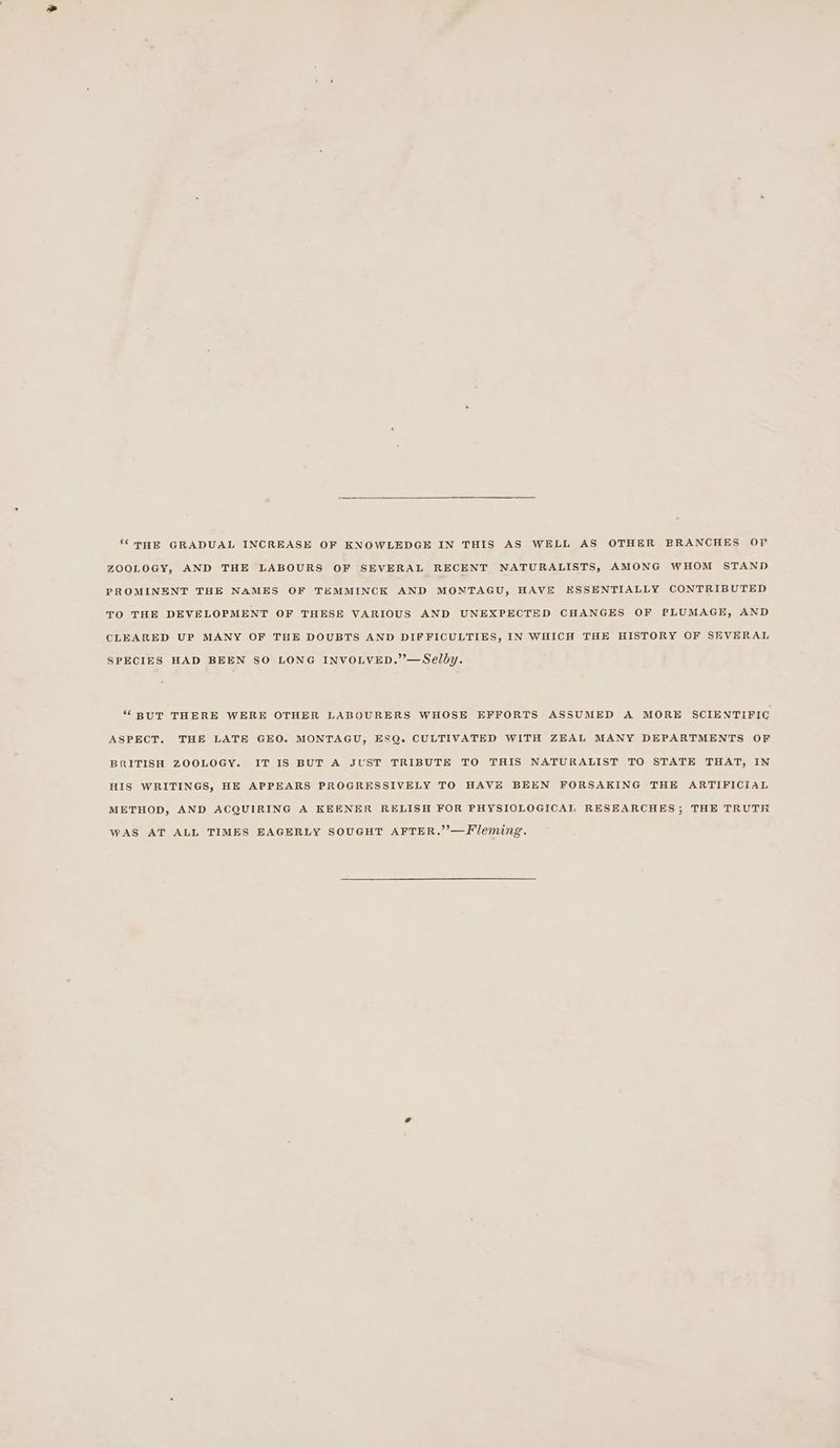 ‘©THE GRADUAL INCREASE OF KNOWLEDGE IN THIS AS WELL AS OTHER BRANCHES OF ZOOLOGY, AND THE LABOURS OF SEVERAL RECENT NATURALISTS, AMONG WHOM STAND PROMINENT THE NAMES OF TEMMINCK AND MONTAGU, HAVE ESSENTIALLY CONTRIBUTED TO THE DEVELOPMENT OF THESE VARIOUS AND UNEXPECTED CHANGES OF PLUMAGE, AND CLEARED UP MANY OF THE DOUBTS AND DIFFICULTIES, IN WHICH THE HISTORY OF SEVERAL SPECIES HAD BEEN SO LONG INVOLVED.”’—Selby. “BUT THERE WERE OTHER LABOURERS WHOSE EFFORTS ASSUMED A MORE SCIENTIFIC ASPECT, THE LATE GEO. MONTAGU, ESQ. CULTIVATED WITH ZEAL MANY DEPARTMENTS OF BRITISH ZOOLOGY. IT IS BUT A JUST TRIBUTE TO THIS NATURALIST TO STATE THAT, IN HIS WRITINGS, HE APPEARS PROGRESSIVELY TO HAVE BEEN FORSAKING THE ARTIFICIAL METHOD, AND ACQUIRING A KEENER RELISH FOR PHYSIOLOGICAL RESEARCHES; THE TRUTH wAS AT ALL TIMES EAGERLY SOUGHT AFTER,.”’—Fleming.