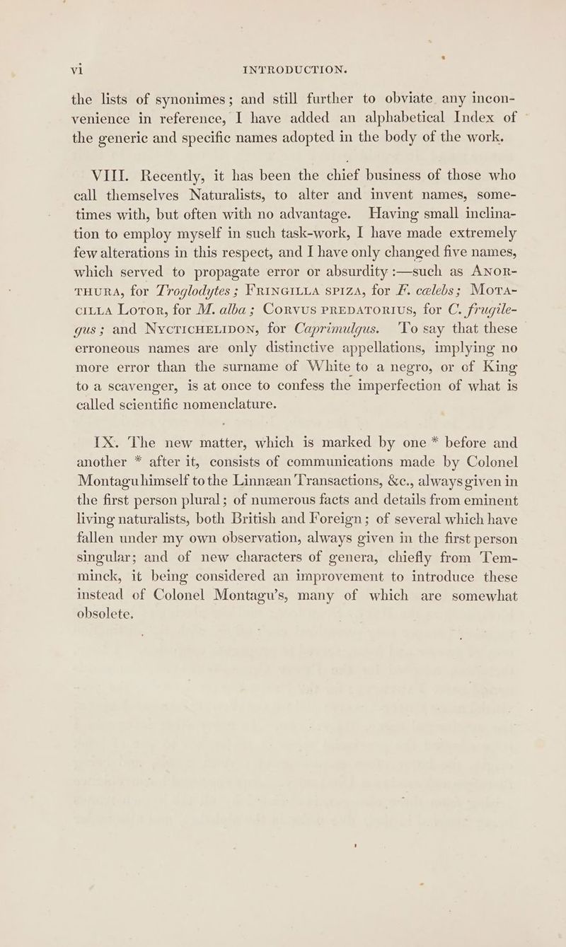 the lists of synonimes; and still further to obviate any incon- venience in reference, I have added an alphabetical Index of | the generic and specific names adopted in the body of the work. VIII. Recently, it has been the chief business of those who eall themselves Naturalists, to alter and invent names, some- times with, but often with no advantage. Having small inclina- tion to employ myself in such task-work, I have made extremely few alterations in this respect, and I have only changed five names, which served to propagate error or absurdity :—such as ANor- THURA, for Troglodytes ; FRINGILLA spiza, for F. celebs; Mora- ciLLa Lotor, for M. alba; Corvus prepatortius, for C. frugile- gus; and NycricHELiIpon, for Caprimulqus. ‘To say that these — erroneous names are only distinctive appellations, implying no more error than the surname of White to a negro, or of King to a scavenger, is at once to confess the imperfection of what is called scientific nomenclature. IX. The new matter, which is marked by one * before and another * after it, consists of communications made by Colonel Montaguhimself tothe Linnzan ‘Transactions, &amp;c., always given in the first person plural; of numerous facts and details from eminent living naturalists, both British and Foreign; of several which have fallen under my own observation, always given in the first person singular; and of new characters of genera, chiefly from Tem- minck, it being considered an improvement to introduce these instead of Colonel Montagu’s, many of which are somewhat obsolete.