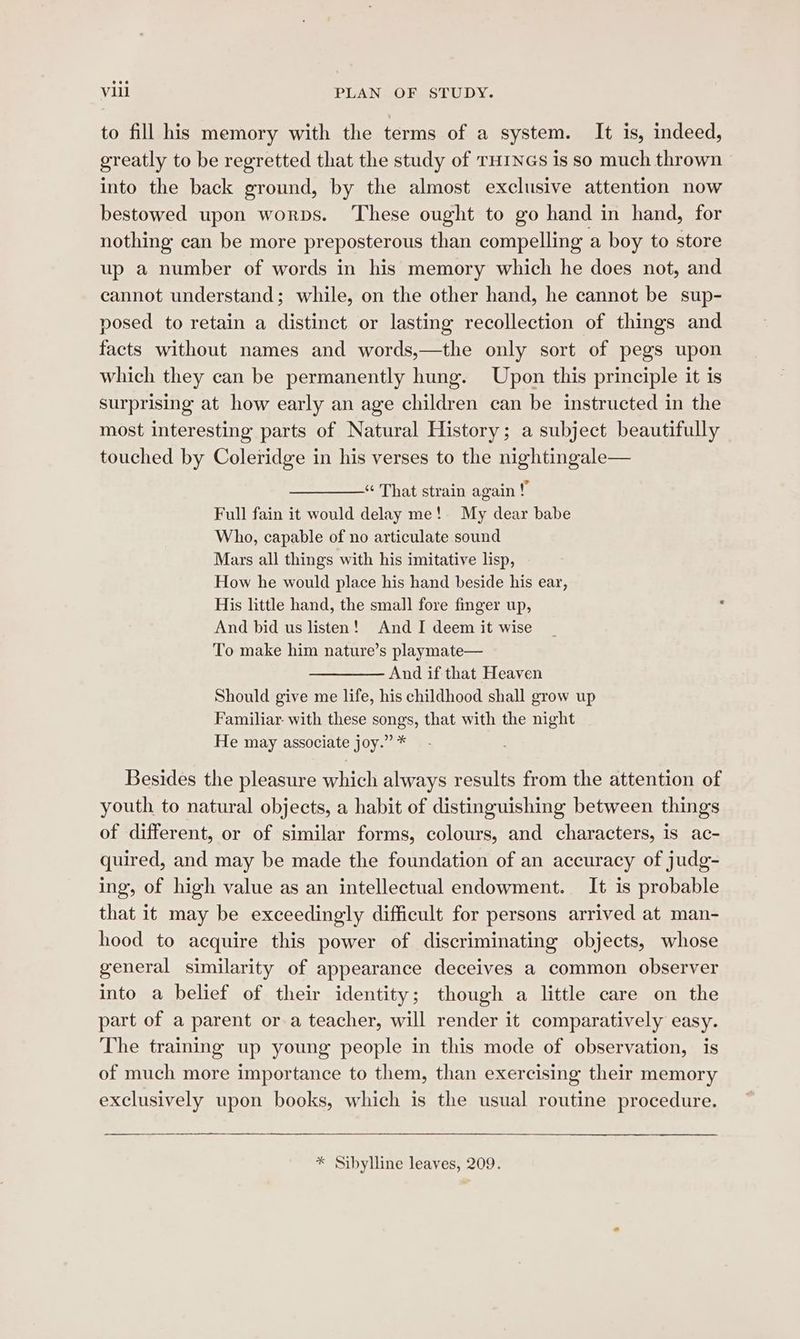 to fill his memory with the terms of a system. It is, indeed, greatly to be regretted that the study of THINGS is so much thrown into the back ground, by the almost exclusive attention now bestowed upon worps. ‘These ought to go hand in hand, for nothing can be more preposterous than compelling a boy to store up a number of words in his memory which he does not, and cannot understand; while, on the other hand, he cannot be sup- posed to retain a distinct or lasting recollection of things and facts without names and words,—the only sort of pegs upon which they can be permanently hung. Upon this principle it is surprising at how early an age children can be instructed in the most interesting parts of Natural History; a subject beautifully touched by Coleridge in his verses to the nightingale— “ That strain again ! Full fain it would delay me! My dear babe Who, capable of no articulate sound Mars all things with his imitative lisp, How he would place his hand beside his ear, His little hand, the small fore finger up, And bid us listen! And I deem it wise To make him nature’s playmate— And if that Heaven Should give me life, his childhood shall grow up Familiar with these songs, that with the night He may associate joy.” * Besides the pleasure which always results from the attention of youth to natural objects, a habit of distinguishing between things of different, or of similar forms, colours, and characters, is ac- quired, and may be made the foundation of an accuracy of judg- ing, of high value as an intellectual endowment. It is probable that it may be exceedingly difficult for persons arrived at man- hood to acquire this power of discriminating objects, whose general similarity of appearance deceives a common observer into a belief of their identity; though a little care on the part of a parent or a teacher, will render it comparatively easy. The training up young people in this mode of observation, is of much more importance to them, than exercising their memory exclusively upon books, which is the usual routine procedure. * Sibylline leaves, 209.