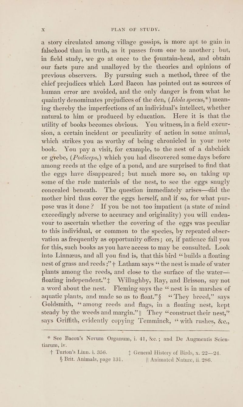 a story circulated among village gossips, is more apt to gain in falsehood than in truth, as it passes from one to another; but, in field study, we go at once to the fountain-head, and obtain our facts pure and unalloyed by the theories and opinions of previous observers. By pursuing such a method, three of the chief prejudices which Lord Bacon has pointed out as sources of human error are avoided, and the only danger is from what he quaintly denominates prejudices of the den, (Jdola specus,*) mean- ing thereby the imperfections of an individual’s intellect, whether natural to him or produced by education. Here it is that the utility of books becomes obvious. You witness, in a field excur- sion, a certain incident or peculiarity of action in some animal, which strikes you as worthy of being chronicled in your note book. You pay a visit, for example, to the nest of a dabchick or grebe, (Podiceps,) which you had discovered some days before among reeds at the edge of a pond, and are surprised to find that the eggs have disappeared; but much more so, on taking up some of the rude materials of the nest, to see the eggs snugly concealed beneath. ‘The question immediately arises—did the mother bird thus cover the eggs herself, and if so, for what pur- pose was it done? If you be not too impatient (a state of mind exceedingly adverse to accuracy and originality) you will endea- vour to ascertain whether the covering of the eggs was peculiar to this individual, or common to the species, by repeated obser- vation as frequently as opportunity offers; or, if patience fail you for this, such books as you have access to may be consulted. Look into Linneus, and all you find is, that this bird ‘builds a floating nest of grass and reeds ;” + Latham says “ the nest is made of water plants among the reeds, and close to the surface of the water— floating independent.” + Willughby, Ray, and Brisson, say not a word about the nest. Fleming says the “ nest is in marshes of aquatic plants, and made so as to float.”§ “They breed,” says Goldsmith, “among reeds and flags, in a floating nest, kept steady by the weeds and margin.” || They “construct their nest,” says Griffith, evidently copying Temminck, “with rushes, &amp;c., * See Bacon’s Novum Organum, i. 41, &amp;c.; and De Augmentis Scien- tiarum, iv. + Turton’s Linn. i. 356. { General History of Birds, x. 22—24. § Brit. Animals, page 131. || Animated Nature, ii. 286.