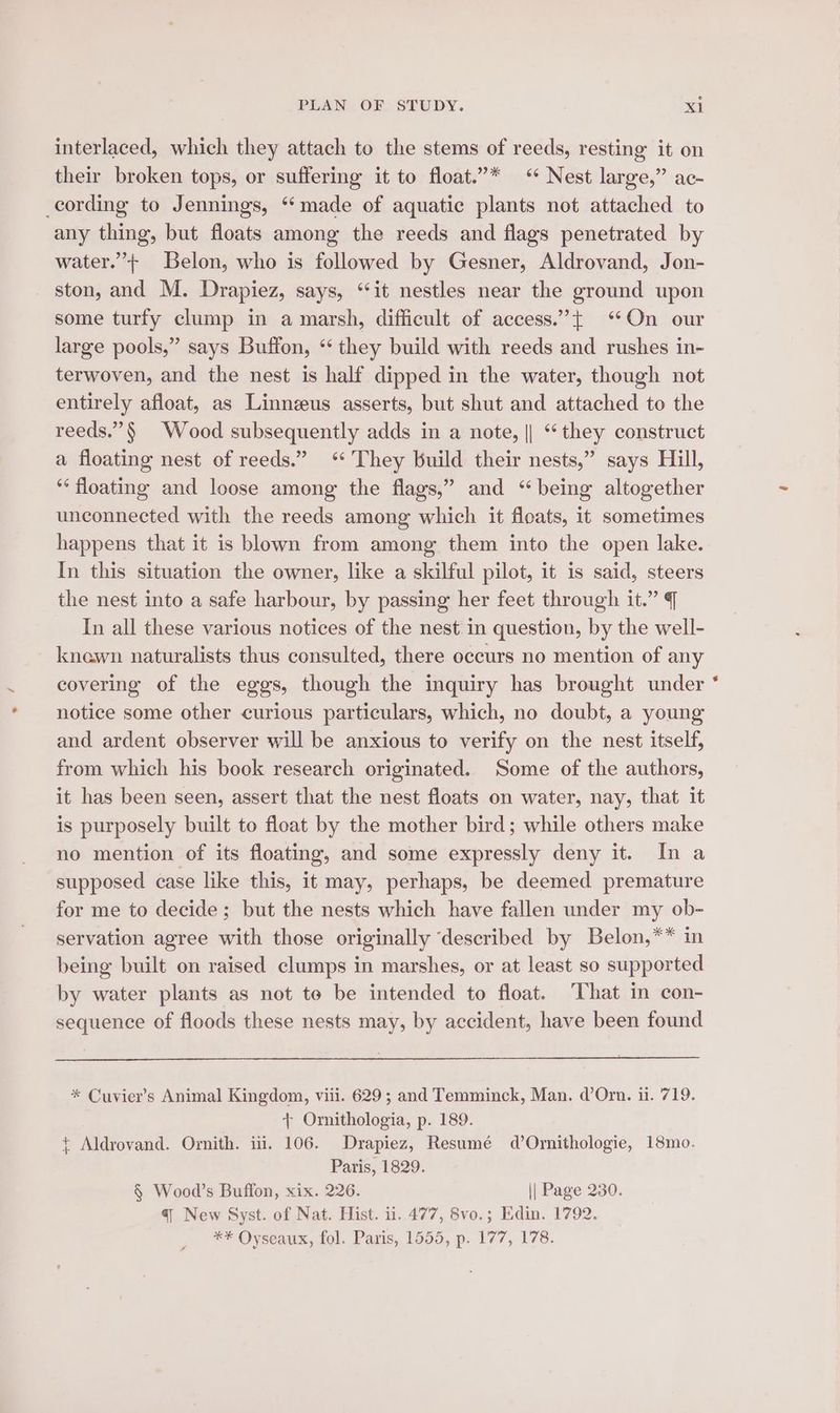 interlaced, which they attach to the stems of reeds, resting it on their broken tops, or suffering it to float.”* ‘ Nest large,” ac- cording to Jennings, “made of aquatic plants not attached to any thing, but floats among the reeds and flags penetrated by water.”’+ Belon, who is followed by Gesner, Aldrovand, Jon- ston, and M. Drapiez, says, ‘it nestles near the ground upon some turfy clump in a marsh, difficult of access.”’+ ‘On our large pools,” says Buffon, “ they build with reeds and rushes in- terwoven, and the nest is half dipped in the water, though not entirely afloat, as Linnzus asserts, but shut and attached to the reeds.”§ Wood subsequently adds in a note, || ‘they construct a floating nest of reeds.” ‘* They build their nests,” says Hill, ** floating and loose among the flags,” and “being altogether unconnected with the reeds among which it floats, it sometimes happens that it is blown from among them into the open lake. In this situation the owner, like a skilful pilot, it is said, steers the nest into a safe harbour, by passing her feet through it.” | In all these various notices of the nest in question, by the well- knewn naturalists thus consulted, there occurs no mention of any covering of the eggs, though the inquiry has brought under notice some other curious particulars, which, no doubt, a young and ardent observer will be anxious to verify on the nest itself, from which his book research originated. Some of the authors, it has been seen, assert that the nest floats on water, nay, that it is purposely built to float by the mother bird; while others make no mention of its floating, and some expressly deny it. In a supposed case like this, it may, perhaps, be deemed premature for me to decide; but the nests which have fallen under my ob- servation agree with those originally ‘described by Belon,** in being built on raised clumps in marshes, or at least so supported by water plants as not te be intended to float. That in con- sequence of floods these nests may, by accident, have been found * Cuvier’s Animal Kingdom, viii. 629; and Temminck, Man. d’Orn. i. 719. + Ornithologia, p. 189. + Aldrovand. Ornith. iii. 106. Drapiez, Resumé d Ornithologie, 18mo. Paris, 1829. § Wood’s Buffon, xix. 226. || Page 230. ** Oyseaux, fol. Paris, 1555, p. 177, 178. «a
