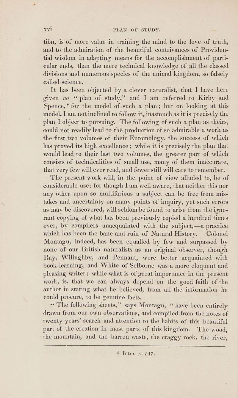 tion, is of more value in training the mind to the love of truth, and to the admiration of the beautiful contrivances of Providen- tial wisdom in adapting means for the accomplishment of parti- cular ends, than the mere technical knowledge of all the classed divisions and numerous species of the animal kingdom, so falsely called science. It has been objected by a clever naturalist, that I have here given no ‘plan of study,” and I am referred to Kirby and Spence,* for the model of such a plan; but on looking at this model, I am not inclined to follow it, inasmuch as it is precisely the plan I object to pursuing. The following of such a plan as theirs, could not readily lead to the production of so admirable a work as the first two volumes of their Entomology, the success of which has proved its high excellence ; while it is precisely the plan that would lead to their last two volumes, the greater part of which consists of technicalities of small use, many of them inaccurate, that very few will ever read, and fewer still will care to remember. The present work will, in the point of view alluded to, be of considerable use; for though Iam well aware, that neither this nor any other upon so multifarious a subject can be free from mis- takes and uncertainty on many points of inquiry, yet such errors as may be discovered, will seldom be found to arise from the igno- rant copying of what has been previously copied a hundred times over, by compilers unacquainted with the subject,—a practice which has been the bane and ruin of Natural History. Colonel Montagu, indeed, has been equalled by few and surpassed by none of our British naturalists as an original observer, though Ray, Willughby, and Pennant, were better acquainted with book-learning, and White of Selborne was a more eloquent and pleasing writer; while what is of great importance in the present work, is, that we can always depend on the good faith of the author in stating what he believed, from all the information he could procure, to be genuine facts. ‘‘ The following sheets,” says Montagu, “have been entirely drawn from our own observations, and compiled from the notes of twenty years’ search and attention to the habits of this beautiful part of the creation in most parts of this kingdom. The wood, the mountain, and the barren waste, the craggy rock, the river, * [ntro. iv. 547.