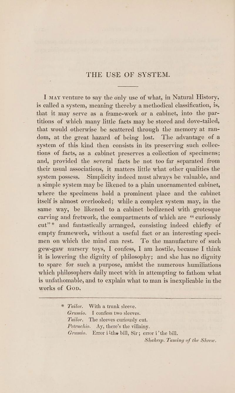 THE USE OF SYSTEM. I may venture to say the only use of what, in Natural History, is called a system, meaning thereby a methodical classification, is, that it may serve as a frame-work or a cabinet, into the par- titions of which many little facts may be stored and dove-tailed, that would otherwise be scattered through the memory at ran- dom, at the great hazard of being lost. The advantage of a system of this kind then consists in its preserving such collec- tions of facts, as a cabinet preserves a collection of specimens; and, provided the several facts be not too far separated from their usual associations, it matters little what other qualities the system possess. Simplicity indeed must always be valuable, and a simple system may be likened to a plain unornamented cabinet, where the specimens hold a prominent place and the cabinet itself is almost overlooked; while a complex system may, in the same way, be likened to a cabinet bedizened with grotesque carving and fretwork, the compartments of which are “ curiously cut”* and fantastically arranged, consisting indeed chiefly of empty framework, without a useful fact or an interesting speci- men on which the mind can rest. To the manufacture of such gew-gaw nursery toys, I confess, I am hostile, because I think it is lowering the dignity of philosophy; and she has no dignity to spare for such a purpose, amidst the numerous humiliations which philosophers daily meet with in attempting to fathom what is unfathomable, and to explain what to man is inexplicable in the works of Gop. * Tailor. With a trunk sleeve. Grumio. I confess two sleeves. Tailor. The sleeves curiously cut. Petruchio. Ay, there’s the villainy. Grumio. Error ithe bill, Sir; error i’ the bill. Shakesp. Taming of the Shrew.