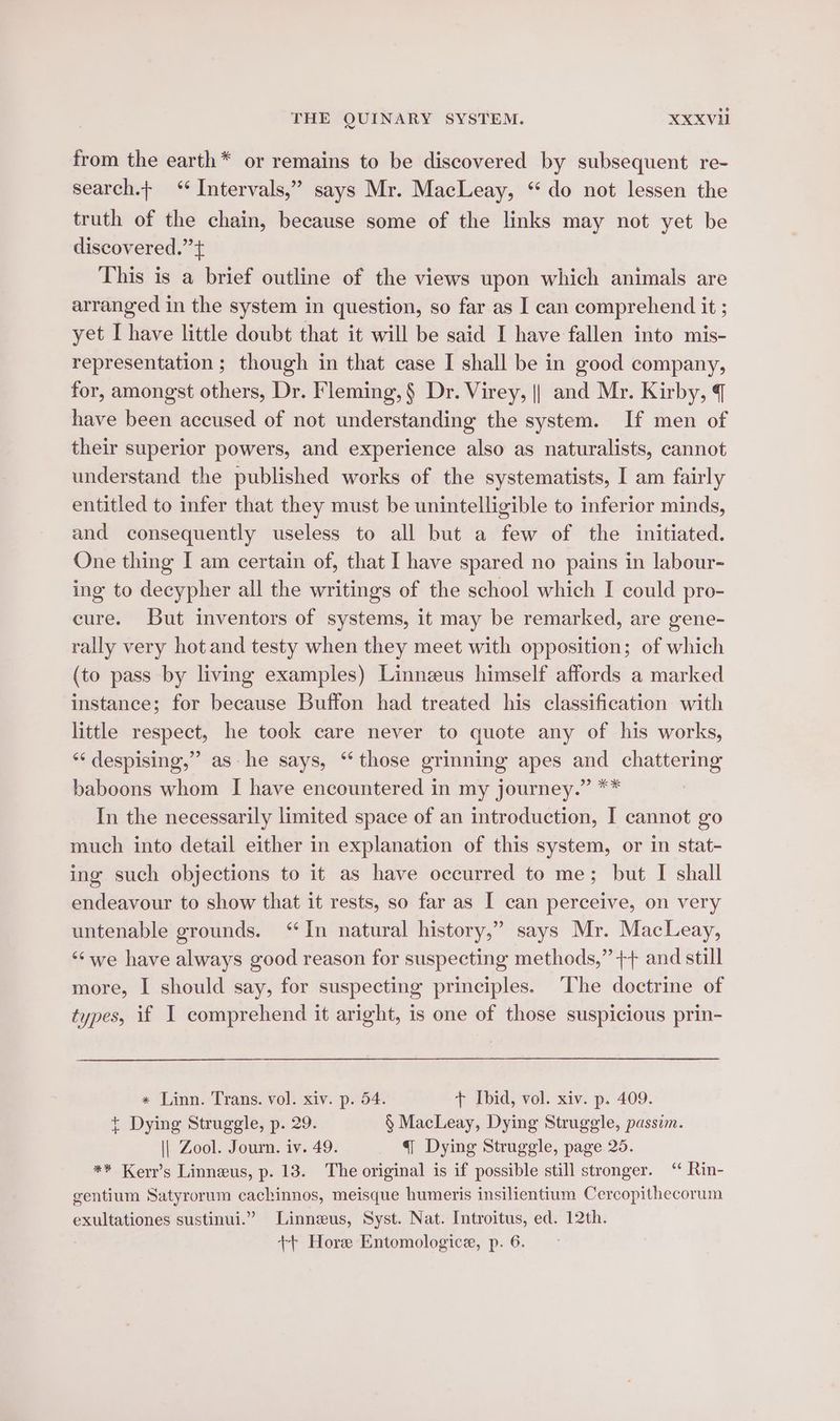 from the earth* or remains to be discovered by subsequent re- search. ‘ Intervals,” says Mr. MacLeay, “do not lessen the truth of the chain, because some of the links may not yet be discovered.’’+ This is a brief outline of the views upon which animals are arranged in the system in question, so far as I can comprehend it ; yet I have little doubt that it will be said I have fallen into mis- representation ; though in that case I shall be in good company, for, amongst others, Dr. Fleming, § Dr. Virey, || and Mr. Kirby, have been accused of not understanding the system. If men of their superior powers, and experience also as naturalists, cannot understand the published works of the systematists, I am fairly entitled to infer that they must be unintelligible to inferior minds, and consequently useless to all but a few of the initiated. One thing I am certain of, that I have spared no pains in labour- ing to decypher all the writings of the school which I could pro- cure. But inventors of systems, it may be remarked, are gene- rally very hot and testy when they meet with opposition; of which (to pass by living examples) Linneus himself affords a marked instance; for because Buffon had treated his classification with little respect, he took care never to quote any of his works, ** despising,”’ ashe says, “those grinning apes and chattering baboons whom I have encountered in my journey.” ** In the necessarily limited space of an introduction, I cannot go much into detail either in explanation of this system, or in stat- ing such objections to it as have occurred to me; but I shall endeavour to show that it rests, so far as I can perceive, on very untenable grounds. “In natural history,” says Mr. MacLeay, ‘Swe have always good reason for suspecting methods,” ++ and still more, I should say, for suspecting principles. ‘The doctrine of types, if I comprehend it aright, is one of those suspicious prin- « Linn. Trans. vol. xiv. p. 54. + Ibid, vol. xiv. p. 409. + Dying Struggle, p. 29. § MacLeay, Dying Struggle, passim. \| Zool. Journ. iv. 49. q Dying Struggle, page 25. ** Kerr’s Linnewus, p. 13. The original is if possible still stronger. “‘ Rin- gentium Satyrorum cachinnos, meisque humeris insilientium Cercopithecorum exultationes sustinui.” Linnzus, Syst. Nat. Introitus, ed. 12th.