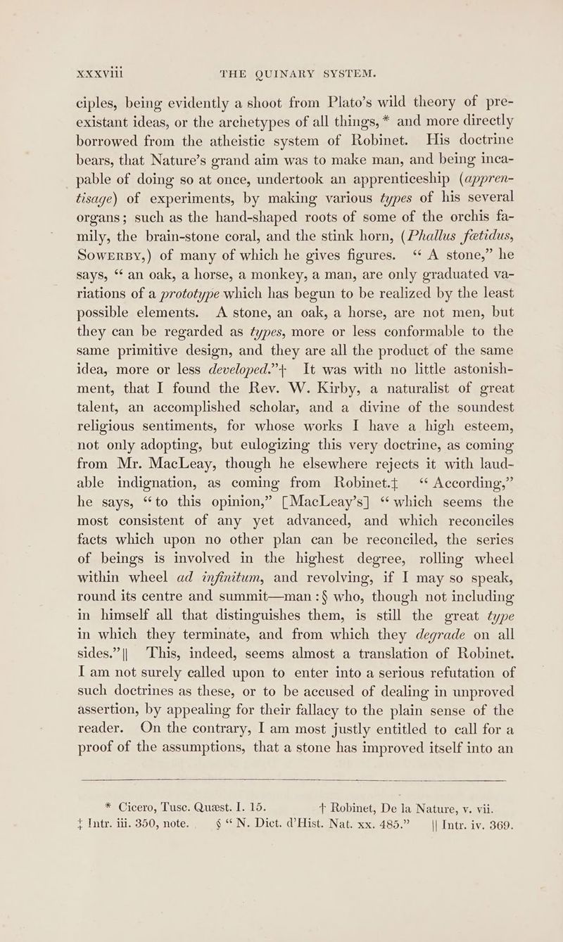 ciples, being evidently a shoot from Plato’s wild theory of pre- existant ideas, or the archetypes of all things, * and more directly borrowed from the atheistic system of Robinet. His doctrine bears, that Nature’s grand aim was to make man, and being inca- pable of doing so at once, undertook an apprenticeship (appren- tisage) of experiments, by making various types of his several organs; such as the hand-shaped roots of some of the orchis fa- mily, the brain-stone coral, and the stink horn, (Phallus fetidus, Sowerrsy,) of many of which he gives figures. ‘ A stone,” he says, “‘ an oak, a horse, a monkey, a man, are only graduated va- riations of a prototype which has begun to be realized by the least possible elements. A stone, an oak, a horse, are not men, but they can be regarded as types, more or less conformable to the same primitive design, and they are all the product of the same idea, more or less developed.”+ It was with no little astonish- ment, that I found the Rev. W. Kirby, a naturalist of great talent, an accomplished scholar, and a divine of the soundest religious sentiments, for whose works I have a high esteem, not only adopting, but eulogizing this very doctrine, as coming from Mr. Macleay, though he elsewhere rejects it with laud~ able indignation, as coming from Robinet.{ ‘ According,” he says, “to this opinion,” [MacLeay’s] ‘which seems the most consistent of any yet advanced, and which reconciles facts which upon no other plan can be reconciled, the series of beings is involved in the highest degree, rolling wheel within wheel ad infinitum, and revolving, if I may so speak, round its centre and summit—man :§ who, though not including in himself all that distinguishes them, is still the great type in which they terminate, and from which they degrade on all sides.” || ‘This, indeed, seems almost a translation of Robinet. I am not surely called upon to enter into a serious refutation of such doctrines as these, or to be accused of dealing in unproved assertion, by appealing for their fallacy to the plain sense of the reader. On the contrary, I am most justly entitled to call for a proof of the assumptions, that a stone has improved itself into an * Cicero, Tusc. Quest. I. 15. + Robinet, De la Nature, v. vii. } Intr. iii. 350, note. _§ “ N. Dict. d’Hist. Nat. xx. 485.” || Intr. iv. 369.
