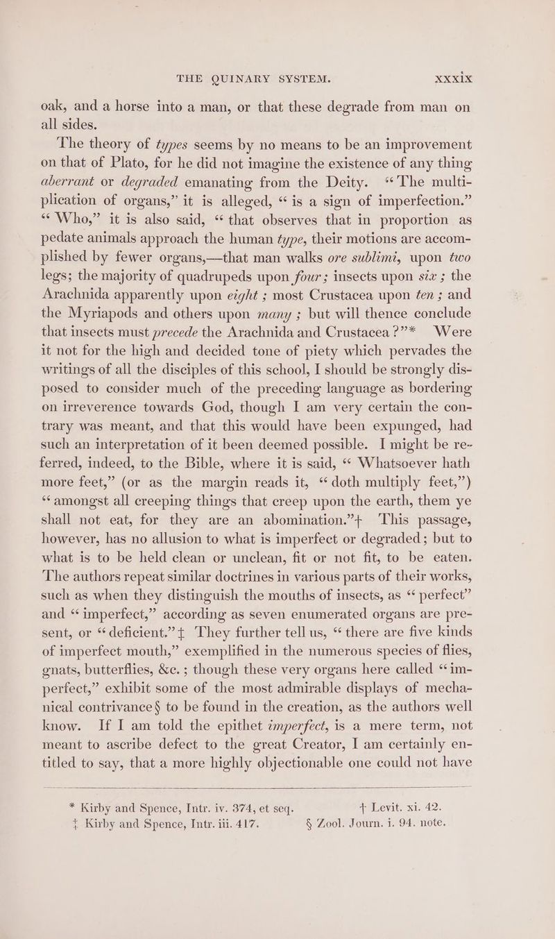 oak, and a horse into a man, or that these degrade from man on all sides. The theory of types seems by no means to be an improvement on that of Plato, for he did not imagine the existence of any thing aberrant or degraded emanating from the Deity. “The multi- plication of organs,” it is alleged, “is a sign of imperfection.” “* Who,” it is also said, “ that observes that in proportion as pedate animals approach the human type, their motions are accom- plished by fewer organs,—that man walks ore sublimt, wpon two legs; the majority of quadrupeds upon four; insects upon six ; the Arachnida apparently upon eight ; most Crustacea upon fen ; and the Myriapods and others upon many ; but will thence conclude that insects must precede the Arachnida and Crustacea ?”* Were it not for the high and decided tone of piety which pervades the writings of all the disciples of this school, I should be strongly dis- posed to consider much of the preceding language as bordering on irreverence towards God, though I am very certain the con- trary was meant, and that this would have been expunged, had such an interpretation of it been deemed possible. I might be re- ferred, indeed, to the Bible, where it is said, ‘* Whatsoever hath more feet,” (or as the margin reads it, “doth multiply feet,”) ‘amongst all creeping things that creep upon the earth, them ye shall not eat, for they are an abomination.”+ This passage, however, has no allusion to what is imperfect or degraded; but to what is to be held clean or unclean, fit or not fit, to be eaten. The authors repeat similar doctrines in various parts of their works, such as when they distinguish the mouths of insects, as “ perfect” and “ imperfect,” according as seven enumerated organs are pre- sent, or deficient.” + They further tell us, “ there are five kinds of imperfect mouth,” exemplified in the numerous species of flies, gnats, butterflies, &amp;c. ; though these very organs here called ‘im- perfect,” exhibit some of the most admirable displays of mecha- nical contrivance § to be found in the creation, as the authors well know. If I am told the epithet imperfect, is a mere term, not meant to ascribe defect to the great Creator, I am certainly en- titled to say, that a more highly objectionable one could not have * Kirby and Spence, Intr. iv. 374, et seq. + Levit. xi. 42.