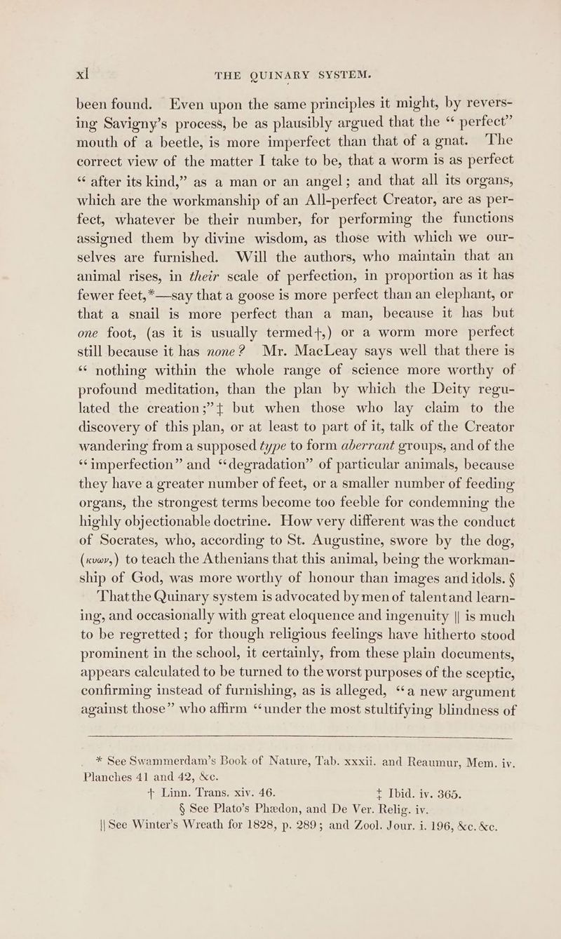 been found. Even upon the same principles it might, by revers- ing Savigny’s process, be as plausibly argued that the “ perfect” mouth of a beetle, is more imperfect than that of a gnat. The correct view of the matter I take to be, that a worm is as perfect ‘¢ after its kind,” as a man or an angel; and that all its organs, which are the workmanship of an All-perfect Creator, are as per- fect, whatever be their number, for performing the functions assigned them by divine wisdom, as those with which we our- selves are furnished. Will the authors, who maintain that an animal rises, in their scale of perfection, in proportion as it has fewer feet,*—say that a goose is more perfect than an elephant, or that a snail is more perfect than a man, because it has but one foot, (as it is usually termed+,) or a worm more perfect still because it has none? Mr. MacLeay says well that there is ‘¢ nothing within the whole range of science more worthy of profound meditation, than the plan by which the Deity regu- lated the creation ;”{ but when those who lay claim to the discovery of this plan, or at least to part of it, talk of the Creator wandering from a supposed type to form aberrant groups, and of the ‘‘imperfection” and ‘‘degradation” of particular animals, because they have a greater number of feet, or a smaller number of feeding organs, the strongest terms become too feeble for condemning the highly objectionable doctrine. How very different was the conduct of Socrates, who, according to St. Augustine, swore by the dog, (xvwr,) to teach the Athenians that this animal, being the workman- ship of God, was more worthy of honour than images and idols. § That the Quinary system is advocated by men of talentand learn- ing, and occasionally with great eloquence and ingenuity || is much to be regretted ; for though religious feelings have hitherto stood prominent in the school, it certainly, from these plain documents, appears calculated to be turned to the worst purposes of the sceptic, confirming instead of furnishing, as is alleged, “‘a new argument against those” who affirm ‘under the most stultifying blindness of * See Swammerdam’s Book of Nature, Tab. xxxii. and Reaumur, Mem. iv. Planches 41 and 42, &amp;c. + Linn. Trans. xiv. 46. + Tbid. iv. 365. § See Plato’s Phedon, and De Ver. Relig. iv. \| See Winter’s Wreath for 1828, p. 289; and Zool. Jour. i. 196, &amp;c. Xe.