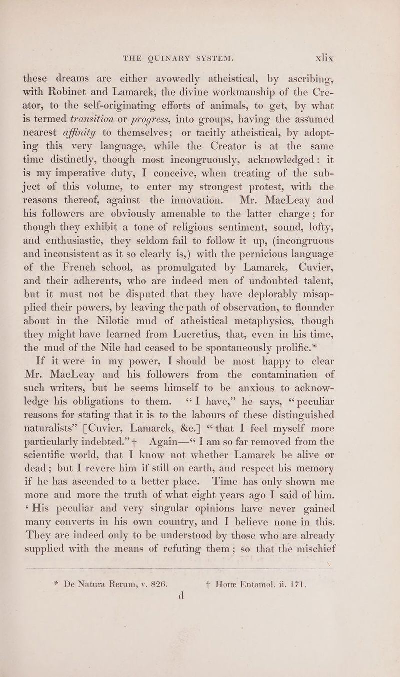 these dreams are either avowedly atheistical, by ascribing, with Robinet and Lamarck, the divine workmanship of the Cre- ator, to the self-originating efforts of animals, to get, by what is termed transition or progress, into groups, having the assumed nearest affinity to themselves; or tacitly atheistical, by adopt- ing this very language, while the Creator is at the same time distinctly, though most incongruously, acknowledged: it is my imperative duty, I conceive, when treating of the sub- ject of this volume, to enter my strongest protest, with the reasons thereof, against the innovation. Mr. MacLeay and his followers are obviously amenable to the latter charge; for though they exhibit a tone of religious sentiment, sound, lofty, and enthusiastic, they seldom fail to follow it up, (incongruous and inconsistent as it so clearly is,) with the pernicious language of the French school, as promulgated by Lamarck, Cuvier, and their adherents, who are indeed men of undoubted talent, but it must not be disputed that they have deplorably misap- plied their powers, by leaving the path of observation, to flounder about in the Nilotic mud of atheistical metaphysics, though they might have learned from Lucretius, that, even in his time, the mud of the Nile had ceased to be spontaneously prolific.* If it were in my power, I should be most happy to clear Mr. MacLeay and his followers from the contamination of such writers, but he seems himself to be anxious to acknow- ledge his obligations to them. ‘TI have,” he says, ‘peculiar reasons for stating that it is to the labours of these distinguished naturalists’ [Cuvier, Lamarck, &amp;c.] “that I feel myself more particularly indebted.” + Again—‘ I am so far removed from the scientific world, that I know not whether Lamarck be alive or dead; but I revere him if still on earth, and respect his memory if he has ascended to a better place. ‘Time has only shown me more and more the truth of what eight years ago I said of him. ‘His peculiar and very singular opinions have never gained many converts in his own country, and I believe none in this. They are indeed only to be understood by those who are already supplied with the means of refuting them; so that the mischief * De Natura Rerum, v. 826. + Hore Entomol. i. 171. d
