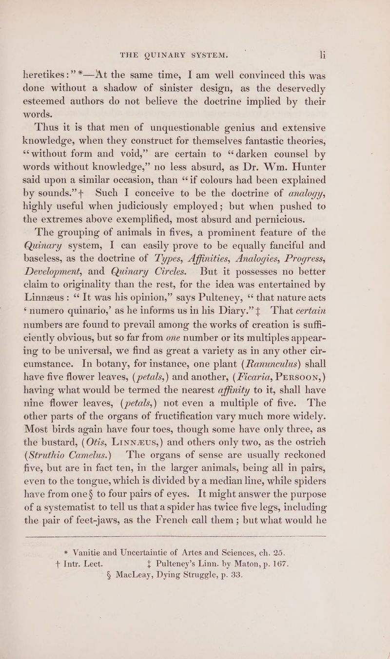 heretikes:” *—At the same time, I am well convinced this was done without a shadow of sinister design, as the deservedly esteemed authors do not believe the doctrine implied by their words. Thus it is that men of unquestionable genius and extensive knowledge, when they construct for themselves fantastic theories, “‘without form and void,” are certain to “darken counsel by words without knowledge,” no less absurd, as Dr. Wm. Hunter said upon a similar occasion, than ‘if colours had been explained by sounds.”+ Such I conceive to be the doctrine of analogy, highly useful when judiciously employed; but when pushed to the extremes above exemplified, most absurd and pernicious. The grouping of animals in fives, a prominent feature of the Quinary system, I can easily prove to be equally fanciful and baseless, as the doctrine of Types, Affinities, Analogies, Progress, Development, and Quinary Circles. But it possesses no better claim to originality than the rest, for the idea was entertained by Linneus: * It was his opinion,” says Pulteney, “ that nature acts ‘numero quinario,’ as he informs us in his Diary.” + That certain numbers are found to prevail among the works of creation is suffi- ciently obvious, but so far from one number or its multiples appear- ing to be universal, we find as great a variety as in any other cir- cumstance. In botany, for instance, one plant (Ranunculus) shall have five flower leaves, (petals,) and another, (Ficaria, PERsooN,) having what would be termed the nearest affinity to it, shall have nine flower leaves, (petals,) not even a multiple of five. The other parts of the organs of fructification vary much more widely. Most birds again have four toes, though some have only three, as the bustard, (Otis, Linnus,) and others only two, as the ostrich (Struthio Camelus.) The organs of sense are usually reckoned five, but are in fact ten, in the larger animals, being all in pairs, even to the tongue, which is divided by a median line, while spiders have from one§ to four pairs of eyes. It might answer the purpose of a systematist to tell us that a spider has twice five legs, including the pair of feet-jaws, as the French call them ; but what would he * Vanitie and Uncertaintie of Artes and Sciences, ch. 25. + Intr. Lect. { Pulteney’s Linn. by Maton, p. 167. § MacLeay, Dying Struggle, p. 33.
