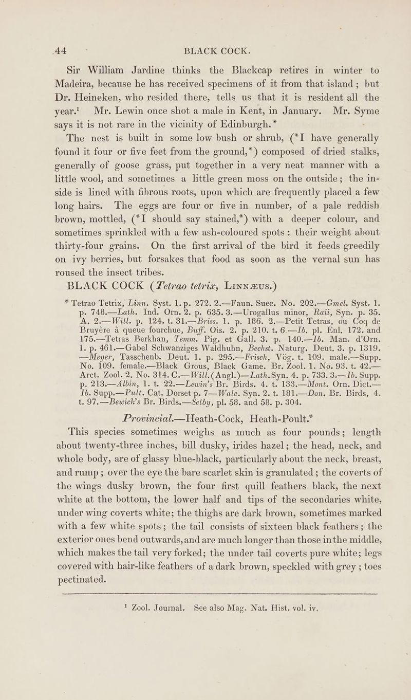 Sir William Jardine thinks the Blackcap retires in winter to Madeira, because he has received specimens of it from that island; but Dr. Heineken, who resided there, tells us that it is resident all the year.' Mr. Lewin once shot a male in Kent, in January. Mr. as says it is not rare in the vicinity of Edinburgh. * The nest is built in some low bush or shrub, (*I have generally found it four or five feet from the ground,*) composed of dried stalks, generally of goose grass, put together in a very neat manner with a little wool, and sometimes a little green moss on the outside; the in- side is lined with fibrous roots, upon which are frequently placed a few long hairs. The eggs are four or five in number, of a pale reddish brown, mottled, (*I should say stained,*) with a deeper colour, and sometimes sprinkled with a few ash-coloured spots: their weight about thirty-four grains. On the first arrival of the bird it feeds greedily on ivy berries, but forsakes that food as soon as the vernal sun has roused the insect tribes. BLACK COCK (Tetrao tetriz, Linnzvus.) * Tetrao Tetrix, Linn. Syst. 1. p. 272. 2.—Faun. Suec. No. 202.—Gmel. Syst. 1. p- 748.—Lath. Ind. Orn. 2. p. 635.3.—Urogallus minor, Raii, Syn. p. 35. A, 2.—Will. p. 124. t. 31.—Briss. 1. p. 186. 2.—Petit Tetras, ou Coq de Bruyere a queue fourchue, Buff. Ois. 2. p. 210. t. 6.—Id. pl. Enl. 172. and 175.—Tetras Berkhan, Temm. Pig. et Gall. 3. p. 140.—Jb. Man. d’Orn. 1. p. 461.— Gabel Schwanziges Waldhuhn, Bechst. Naturg. Deut. 3. p. 1319. —Meyer, Tasschenb. Deut. 1. p. 295. — Frisch, Vog. t. 109. male. —Supp. No. 109. female.-—Black Grous, Black Game. Br. Zool. 1. No. 93. t. 42.— Arct. Zool. 2. No. 314. C.— Will. (Angl.)—Lath.Syn. 4. p. 733. 3.—Ib. Supp. p. 213.—Albin, 1. t. 22.—Lewin’s Br. Birds. 4. t. 183.—Mont. Orn. Dict.— Ib. Supp. —Pult. Cat. Dorset p. 7—Wale. Syn. 2. t. 181.—Don. Br. Birds, 4 t. 97.—Bewick’s Br. Birds. —Selby, pl. 58. and 58. p. 304. Provincial.—Heath-Cock, Heath-Poult.* This species sometimes weighs as much as four pounds; length about twenty-three inches, bill dusky, irides hazel; the head, neck, and whole body, are of glassy blue-black, particularly about the neck, breast, and rump ; over the eye the bare scarlet skin is granulated ; the coverts of the wings dusky brown, the four first quill feathers black, the next white at the bottom, the lower half and tips of the secondaries white, under wing coverts white; the thighs are dark brown, sometimes marked with a few white spots; the tail consists of sixteen black feathers ; the exterior ones bend outwards, and are much longer than those inthe middle, which makes the tail very forked; the under tail coverts pure white; legs covered with hair-like feathers of a dark brown, speckled with grey ; toes pectinated. 1 Zool. Journal. See also Mag. Nat. Hist. vol. iv.