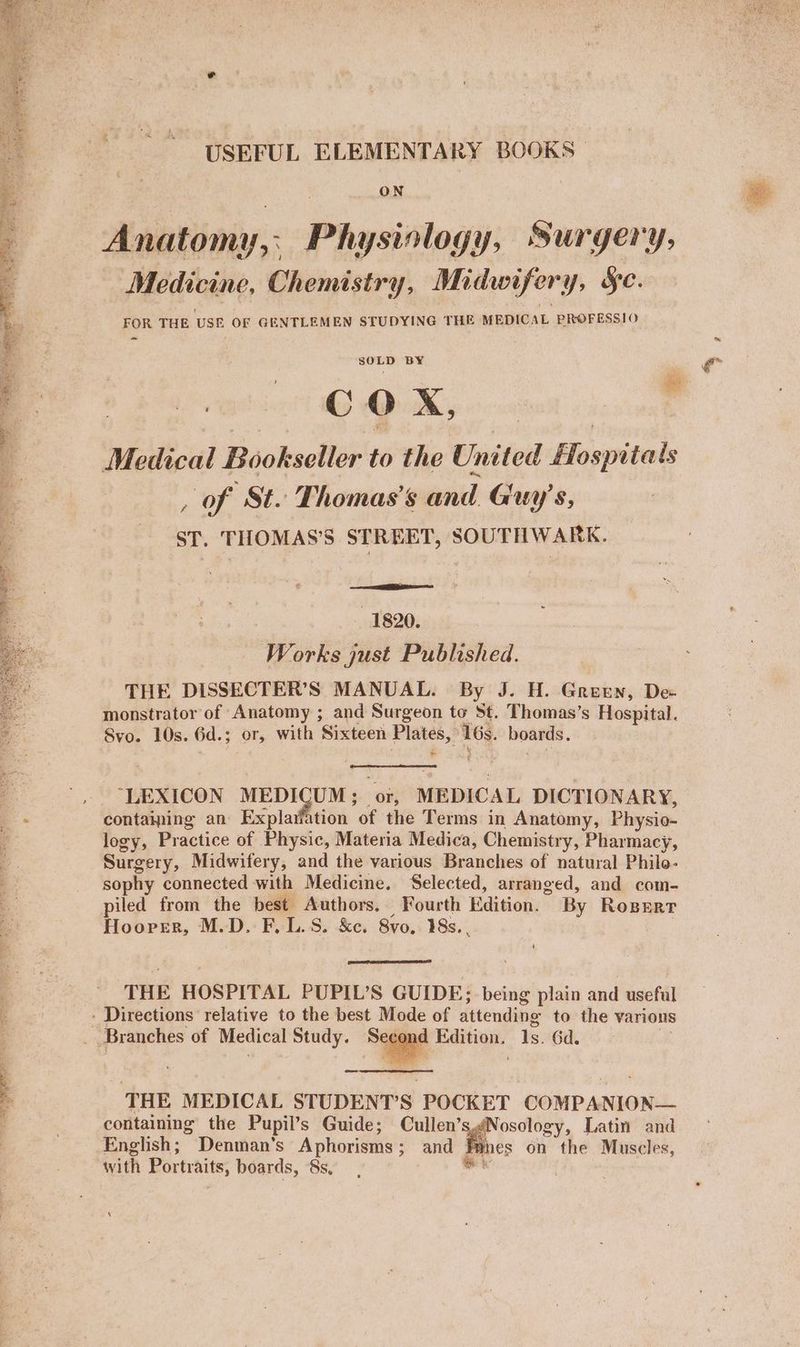 .~ aa BS Se te res. eee ee eS a eee PS Oe Me et SN Sa er eS es ad Sa eee eet ie Lys saa eR : ey Chaae ez F He ' USEFUL ELEMENTARY BOOKS ON Anatomy, Physiology, Surgery, Medicine, Chemistry, Midwifery, SC. FOR THE USE OF GENTLEMEN STUDYING THE MEDIC AL PROFESSIO ~ SeES BY Poshivet! Qu, Medical Bookseller to the United Hospital ls , of St. Thomas’s sand Gun ys, ST. THOMAS'S STREET, SOUTHWARK. - 1820. Works just Published. THE DISSECTER’S MANUAL. By J. H. Green, Dee monstrator of Anatomy ; and Surgeon to St. Thomas’s Hospital. Svo. 10s. 6d.; OF, with Sixteei Plates, ate boards. > “LEXICON MEDICUM; or, MEDICAL DICTIONARY, logy, Practice of Physic, Materia Medica, Chemistry, Pharmacy, Surgery, Midwifery, and the various Branches of natural Philo- sophy connected with Medicine. Selected, arranged, and com- piled from the best Authors. Fourth Haisioa: By ROBERT Hoover, M.D. F,L.S. &e. 8vo, 18s. , THE HOSPITAL PUPIL’S GUIDE; being plain and useful Pou sad He: Gd. THE MEDICAL STUDENT’S POCKET COMPANION— containing the Pupil’s Guide; Cullen’s¢ Nosology, Latin and English; Denman’s Aphorisms; and | nes on the Muscles, with Portraits, boards, 8s ‘ | ~~