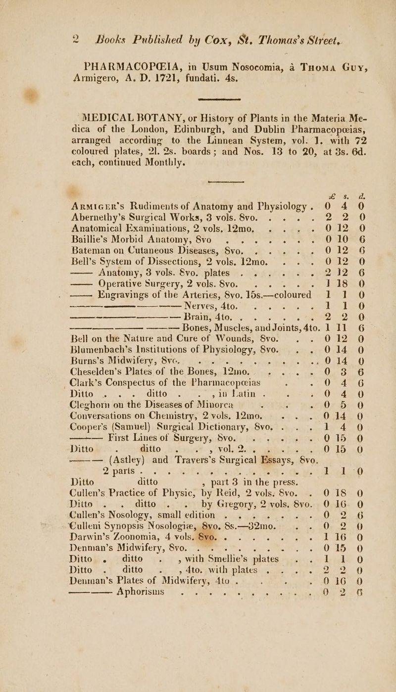 PHARMACOPEIA, in Usum Nosocomia, 4 Tuoma Guy, Armigero, A. D, 1721, fundati. 4s. MEDICAL BOTANY, or History of Plants in the Materia Me- dica of the London, Edinburgh, and Dublin Pharmacopeeias, arranged according to the Linnean System, vol. J. with 72 coloured plates, Ql. Qs. boards; and Nos. 13 to 20, at 3s. 6d. each, continued Monthly. 8. (a. ArmiceEr’s Rudiments of Anatomy and puypagey S 0 4 0 Abernethy’s Surgical hid Sore 3 vols. 8vo. 220 Anatomical Examinations, 2 vols, 12mo, 012 0 Baillie’s Morbid Anatomy, ‘8¥0 af cer Sel ig ie 010 6 Bateman on Cutaneous Dishases, ‘Svo. 012 6 Bell’s System of Dissections, 2 vols. 12mo. 012 0 Anatomy, 3 vols. 8vo. plates ae sats. ea! G —— Operative Surgery, 2 vols. 8vo. ; 118 O —— Engravings of the Arteries, 8vo. 1ds. —coloured TET td) ——— —— Nerves, 4to. 1-18 —— — —___—_ —___ — Brain, ‘Ato. 2 2 ap — Bones, Muscles, and Joints, 4to. jet le 6 Bell on the Nature and Cure of Wounds, Svo. 012 0 Blumenbach’s Institutions of Physiology, Svo. 014 0 Burns’s Midwifery, 8vc. Aw : ei | Bs baa Cheselden’s Plates of the Bones, eae Pa Mpa ee UPS i a _Clark’s Conspectus of the Pharmacopceias Na beef §) Dita. 6. Se rOien.. Mi Cie ov The Ovadie Cleghorn on the Diseases of Minorca ; 0 5 0 Conversations on Chemistry, 2 vols. 12mo. 1%. ae ee 0 Cooper's (Samuel) Surgical Dictionary, 8vo. . 1 4 0 ——— First Lines of Surgery, Svo. . . 015 0 Ditto : Mito Dbttnise ,volsiQah 015 O — (Astley) and Travers’s Surgical Essays, “8v0. 2 parts . 5, wee oad oop Ditto ditto : part 3 in ‘the press. Cullen’s Practice of Physic, by Reid, 2 vols. 8vo. 018 0 Ditto bse oa faltliont. . ierichy Gregory, 2 vols. 8vo. 0 16. O Cullen’s Nosology, small edition ; | ASI Culleni Synopsis Nosologizw, 8vo. 8s. —32mo. 0,2 0 Darwin’s Zoonomia, 4 vols. & pAb, ¢ ick. O Denman’s Midwifery, Svo. . . : 015 O Ditto . ditto . 4, with Enclien plates 1 1 0 Ditto . ditto . , 4to. with plates 2-2 0 Denman’s Plates of Midwifery, Ato . 016 0 Aphorisms oe ue 2.29