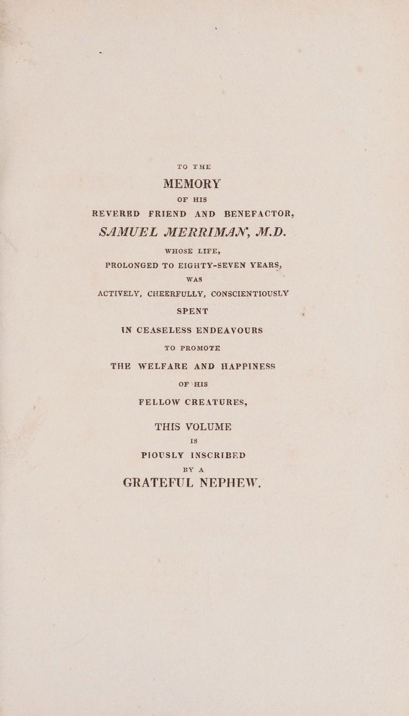TO THE MEMORY OF HIS REVERED FRIEND AND BENEFACTOR, SAMUEL MERRIMAN, M.D. WHOSE LIFE, PROLONGED TO EIGHTY-SEVEN YEARS, WAS ACTIVELY, CHEERFULLY, CONSCIENTIOUSLY SPENT IN CEASELESS ENDEAVOURS TO PROMOTE THE WELFARE AND HAPPINESS OF ‘HIS FELLOW CREATURES, THIS VOLUME Is PIOUSLY INSCRIBED BY A GRATEFUL NEPHEW.