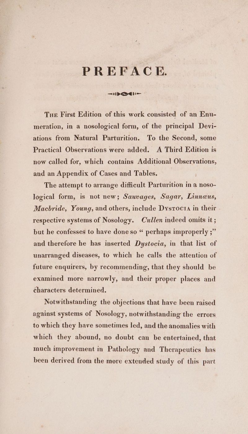 PREFACE. —=i1(pP<eodii=— Tue First Edition of this work consisted of an Enu- meration, in a nosological form, of the principal Devi- ations from Natural Parturition. To the Second, some Practical Observations were added. A Third Edition is now called for, which contains Additional Observations, and an Appendix of Cases and Tables. | The attempt to arrange difficult Parturition in a noso- logical form, is not new; Sauvages, Sagar, Linneus, Macbride, Young, and others, include Dystocta in their respective systems of Nosology. Cullen indeed omits it ; but he confesses to have done so “ perhaps improperly ;” and therefore he has inserted Dystocia, in that list of unarranged diseases, to which he calls the attention of future enquirers, by recommending, that they should be examined more narrowly, and their proper places and characters determined. Notwithstanding the objections that have been raised against systems of Nosology, notwithstanding the errors to which they have sometimes led, and the anomalies with which they abound, no doubt can be entertained, that much improvement in Pathology and Therapeutics has been derived from the more extended study of this part
