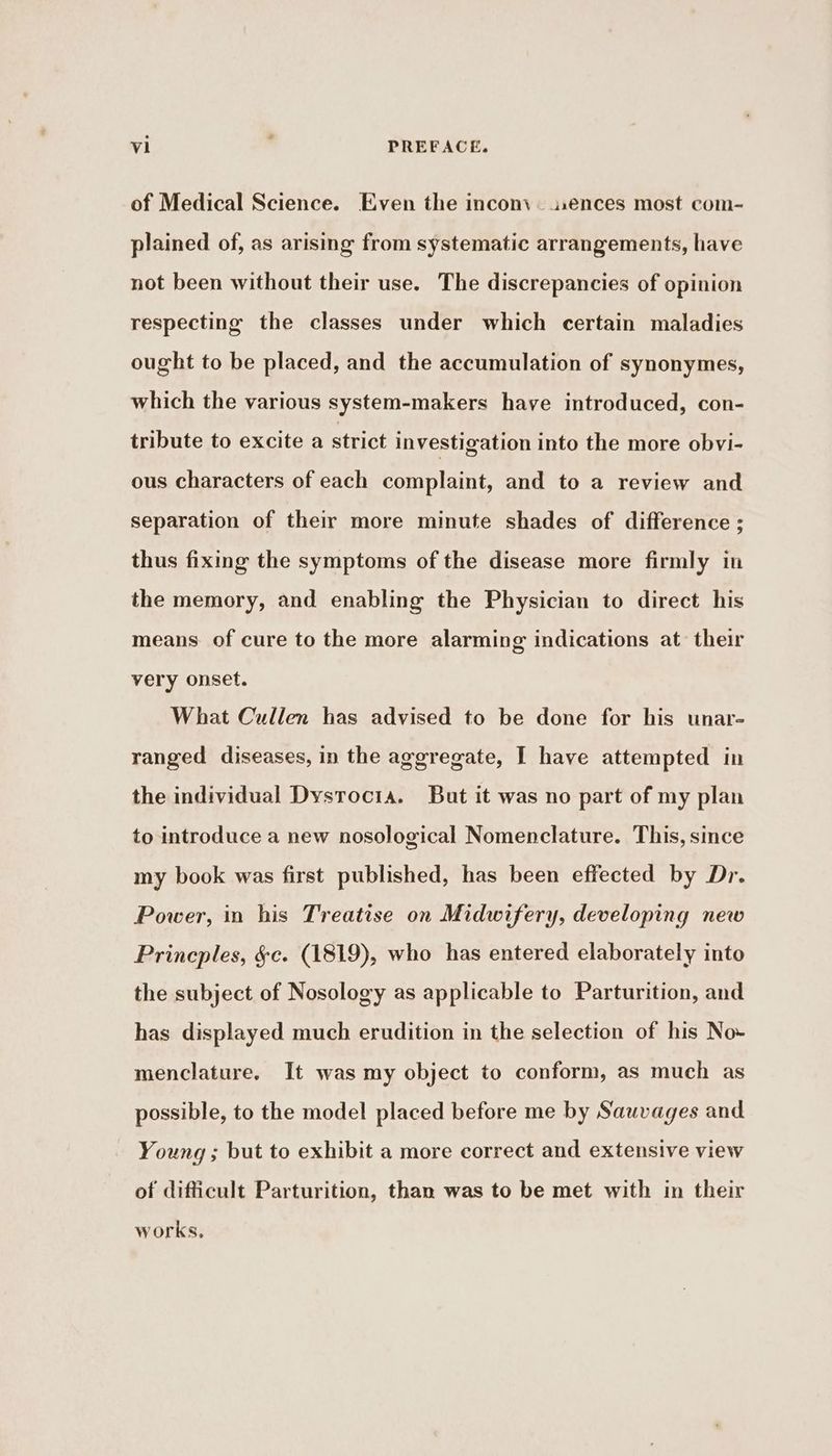 of Medical Science. Even the incon\. ences most com- plained of, as arising from systematic arrangements, have not been without their use. The discrepancies of opinion respecting the classes under which certain maladies ought to be placed, and the accumulation of synonymes, which the various system-makers have introduced, con- tribute to excite a strict investigation into the more obvi- ous characters of each complaint, and to a review and separation of their more minute shades of difference ; thus fixing the symptoms of the disease more firmly in the memory, and enabling the Physician to direct his means of cure to the more alarming indications at their very onset. What Cullen has advised to be done for his unar- ranged diseases, in the aggregate, I have attempted in the individual Dysrocia. But it was no part of my plan to introduce a new nosological Nomenclature. This, since my book was first published, has been effected by Dr. Power, in his Treatise on Midwifery, developing new Princples, §c. (1819), who has entered elaborately into the subject of Nosology as applicable to Parturition, and has displayed much erudition in the selection of his No- menclature. It was my object to conform, as much as possible, to the model placed before me by Sauvages and Young ; but to exhibit a more correct and extensive view of difficult Parturition, than was to be met with in their works,