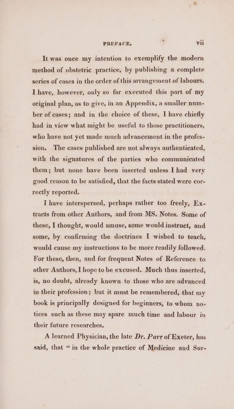 It was once my intention to exemplify the modern method of obstetric practice, by publishing a complete series of cases in the order of this arrangement of labours. I have, however, only so far executed this part of my original plan, as to give, in an Appendix, a smaller num- ber of cases; and in the choice of these, I have chiefly had in view what might be useful to those practitioners, who have not yet made much advancement in the profes- sion. The cases published are not always authenticated, with the signatures of the parties who communicated them; but none have been inserted unless I had very good reason to be satisfied, that the facts stated were cor- _rectly reported. | I have interspersed, perhaps rather too freely, Ex- tracts from other Authors, and from MS. Notes. Some of these, I thought, would amuse, some would instruct, and some, by confirming the doctrines I wished to teach, would cause my instructions to be more readily followed. For these, then, and for frequent Notes of Reference to other Authors, I hope to be excused. Much thus inserted, is, no doubt, already known to those who are advanced in their profession; but it must be remembered, that my book is principally designed for beginners, to whom no- tices such as these may spare much time and labour in their future researches, A learned Physician, the late Dr. Parr of Exeter, has said, that “in the whole practice of Medicine and Sur-