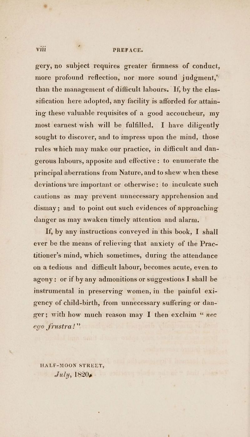 gery, no subject requires greater firmness of conduct, more profound reflection, nor more sound judgment,” than the management of difficult labours. If, by the clas- sification here adopted, any facility is afforded for attain- ing these valuable requisites of a good accoucheur, my most earnest wish will be fulfilled. I have diligently sought to discover, and to impress upon the mind, those rules which may make our practice, in difficult and dan- gerous labours, apposite and effective: to enumerate the principal aberrations from Nature, and to shew when these deviations ‘are important or otherwise: te inculcate such cautions as may prevent unnecessary apprehension and dismay; and to point out such evidences of approaching danger as may awaken timely attention and alarm. If, by any instructions conveyed in this book, I shall ever be the means of relieving that anxiety of the Prac- titioner’s mind, which sometimes, during the attendance on a tedious and difficult labour, becomes acute, even. to agony: or if by any admonitions or suggestions I shall be instrumental in preserving women, in the painful exi- gency of child-birth, from unnecessary suffering or dan- ger; with how much reason may I then exclaim “ nec ego frustra!” HALF-MOON STREET, July, 18206