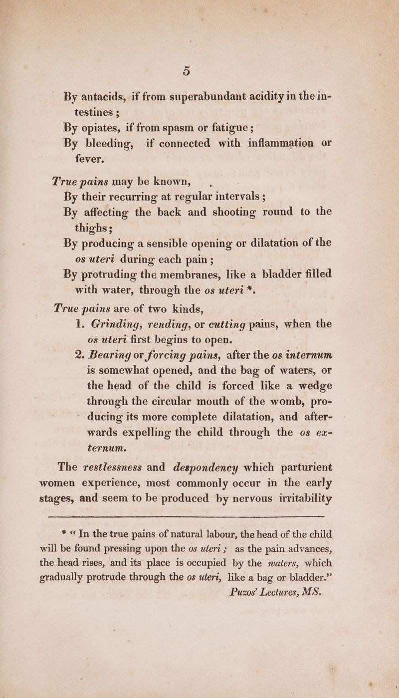 By antacids, if from superabundant acidity in the in- testines ; By opiates, if from spasm or fatigue ; By bleeding, if connected with inflammation or fever. True pains may be known, By their recurring at regular intervals ; By affecting the back and shooting round to the thighs; By producing a sensible opening or dilatation of the os uteri during each pain ; By protruding the membranes, like a bladder filled with water, through the os uteri *. True pains are of two kinds, 1. Grinding, rending, or cutting pains, Whee the os uteri first begins to open. 2. Bearing or forcing pains, after the os internum is somewhat opened, and the bag of waters, or the head of the child is forced like a wedge through the circular mouth of the womb, pro- ducing its more complete dilatation, and after- wards expelling the child through the os ez- ternum. The restlessness and despondency which parturient stages, and seem to be produced by nervous irritability * «¢ In the true pains of natural labour, the head of the child Puzos Lectures, MS.