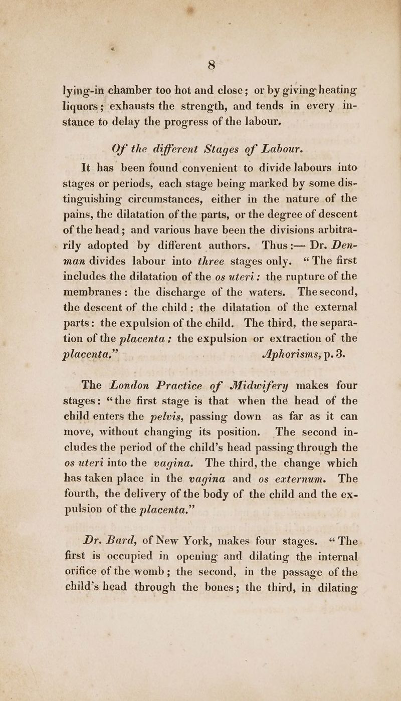 lying-in chamber too hot and close; or by giving heating liquors; exhausts the strength, and tends in every in- stance to delay the progress of the labour. Of the different Stages of Labour. It has been found convenient to divide labours into stages or periods, each stage being marked by some dis- tinguishing circumstances, either in the nature of the pains, the dilatation of the parts, or the degree of descent of the head; and various have been the divisions arbitra- - rily adopted by different authors. Thus:— Dr. Den- man divides labour into three stages only. “ The first includes the dilatation of the os uteri: the rupture of the membranes: the discharge of the waters. Thesecond, the descent of the child: the dilatation of the external parts: the expulsion of the child. The third, the separa- tion of the placenta; the expulsion or extraction of the placenta,” Aphorisms, p. 3. The London Practice of Midwifery makes four stages: “the first stage is that when the head of the child enters the pelvis, passing down as far as it can move, without changing its position. The second in- cludes the period of the child’s head passing through the os uteri into the vagina. The third, the change which has taken place in the vagina and os externum. The fourth, the delivery of the body of the child and the ex- pulsion of the placenta.” Dr. Bard, of New York, makes four stages. “The first is occupied in opening and dilating the internal orifice of the womb; the second, in the passage of the child’s head through the bones; the third, in dilating
