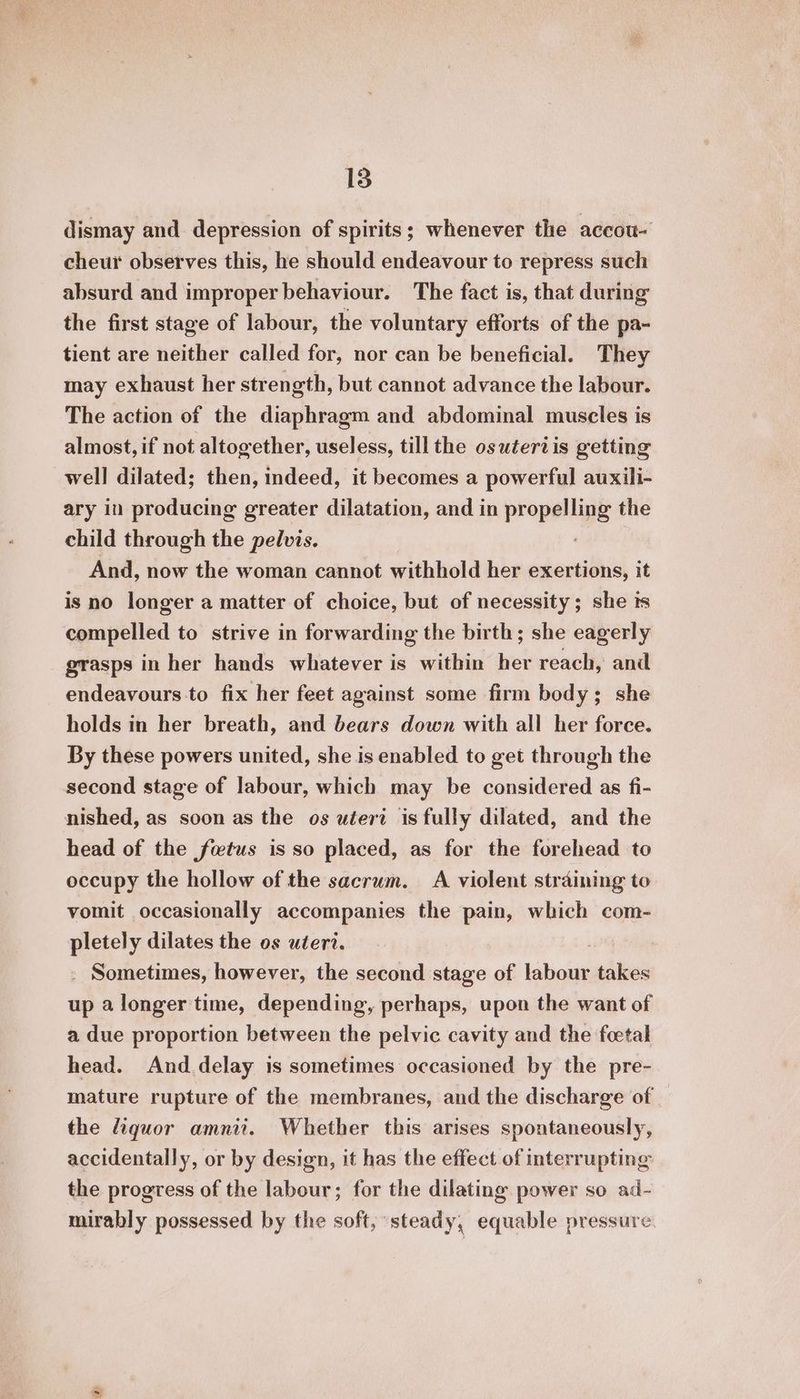 dismay and depression of spirits; whenever the accou- cheur observes this, he should endeavour to repress such absurd and improper behaviour. The fact is, that during the first stage of labour, the voluntary efforts of the pa- tient are neither called for, nor can be beneficial. They may exhaust her strength, but cannot advance the labour. The action of the diaphragm and abdominal muscles is almost, if not altogether, useless, till the osutertvis getting well dilated; then, indeed, it becomes a powerful auxili- ary in producing greater dilatation, and in propel ung the child through the pelvis. And, now the woman cannot withhold her exertions, it is no longer a matter of choice, but of necessity; she ts compelled to strive in forwarding the birth; she eagerly grasps in her hands whatever is within her reach, and endeavours to fix her feet against some firm body; she holds in her breath, and bears down with all her force. By these powers united, she is enabled to get through the second stage of labour, which may be considered as fi- nished, as soon as the os utert is fully dilated, and the head of the fetus is so placed, as for the forehead to occupy the hollow of the sacrum. A violent straining to vomit occasionally accompanies the pain, which com- pletely dilates the os uteri. - Sometimes, however, the second stage of baionid takes up a longer time, depending, perhaps, upon the want of a due proportion between the pelvic cavity and the foetal head. And delay is sometimes occasioned by the pre- mature rupture of the membranes, and the discharge of the iquor amnii. Whether this arises spontaneously, accidentally, or by design, it has the effect of interrupting the progress of the labour; for the dilating power so ad- mirably possessed by the soft, steady, equable pressure.