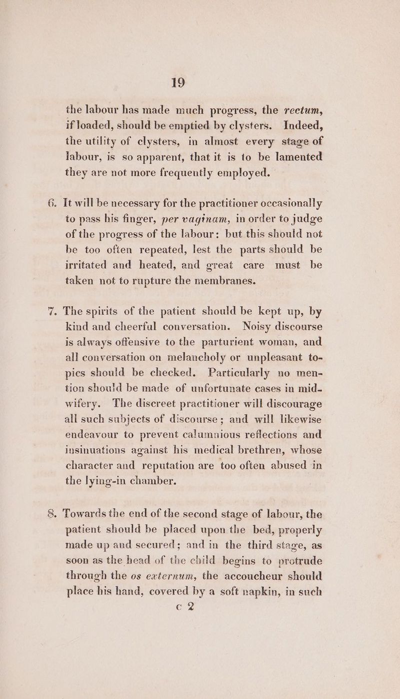 the labour has made much progress, the rectum, if loaded, should be emptied by clysters. Indeed, the utility of clysters, in almost every stage of labour, is so apparent, that it is to be lamented they are not more frequently employed. 6. It will be necessary for the practitioner occasionally to pass his finger, per vagtnam, in order to judge of the progress of the labour: but this should not be too often repeated, lest the parts should be irritated and heated, and great care must be taken not to rupture the membranes. 7. The spirits of the patient should be kept up, by kind and cheerful conversation. Noisy discourse is always offensive to the parturient woman, and all conversation on melancholy or unpleasant to- pics should be checked. Particularly no men- tion should be made of unfortunate cases in mid- wifery. The discreet practitioner will discourage all such subjects of discourse; and will likewise endeavour to prevent calumnious reflections and insinuations against his medical brethren, whose character and reputation are too often abused in the lyimg-in chamber. 8. Towards the end of the second stage of labour, the patient should be placed upon the bed, properly made up and secured; and in the third stage, as soon as the head of the child begins to protrude through the os ewternum, the accoucheur should place his hand, covered by a soft napkin, in such eZ
