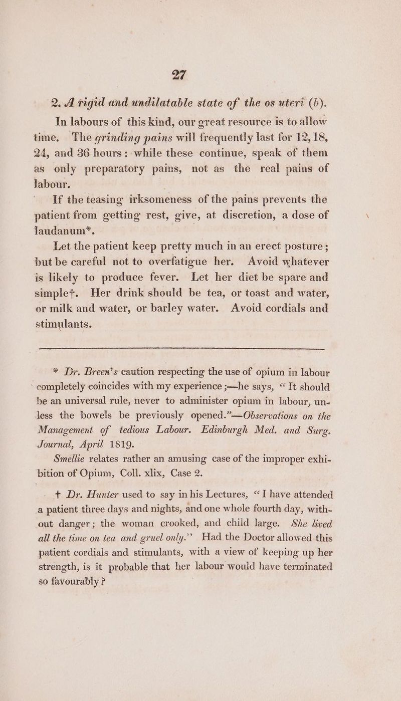 2. A rigid and undilatable state of the os uteri (). In labours of this kind, our great resource is to allow time. The grinding pains will frequently last for 12,18, 24, and 36 hours: while these continue, speak of them as only preparatory pains, not as the real pains of Jabour. , If the teasing irksomeness of the pains prevents the patient from getting rest, give, at discretion, a dose of Jaudanum*. | Let the patient keep pretty much in an erect posture ; but be careful not to overfatigue her. Avoid whatever is likely to produce fever. Let her diet be spare and simple+. Her drink should be tea, or toast and water, or milk and water, or barley water. Avoid cordials and stimulants. * Dr. Breen’s caution respecting the use of opium in labour ‘ completely coincides with my experience ;—he says, “It should be an universal rule, never to administer opium in labour, un- less the bowels be previously opened.”—Obdservations on the Management of tedious Labour. Edinburgh Med. and Surg. Journal, April 1819. Smellie relates rather an amusing case of the improper exhi- bition of Opium, Coll. xlix, Case 2. + Dr. Hunter used to say in his Lectures, “I have attended a patient three days and nights, and one whole fourth day, with- out danger; the woman crooked, and child large. She lived all the time on tea and gruel only.’ Had the Doctor allowed this patient cordials and stimulants, with a view of keeping up her strength, is it probable that her labour would have terminated so favourably ?
