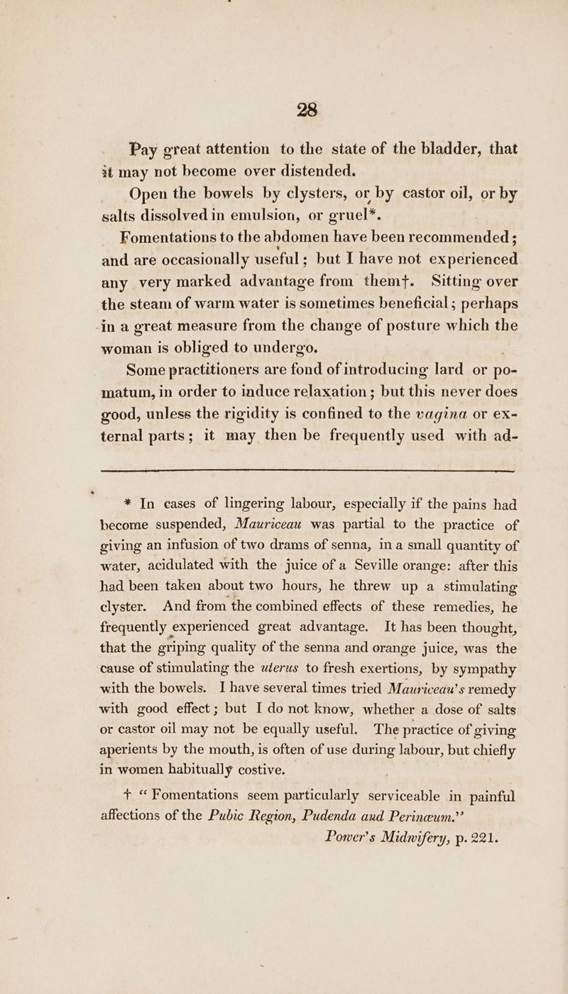 Pay great attention to the state of the bladder, that it may not become over distended. Open the bowels by clysters, or by castor oil, or by salts dissolved in emulsion, or gruel*. Fomentations to the abdomen have been recommended; and are occasionally useful : but I have not exnerenney any very marked esdene from them}. Sitting over the steam of warm water is sometimes beneficial; perhaps -in a great measure from the change of posture which the woman is obliged to undergo. Some practitioners are fond of introducing lard or po- matum, in order to induce relaxation; but this never does good, unless the rigidity is confined to the vagina or ex- ternal parts; it may then be frequently used with ad- * In cases of lingering labour, especially if the pains had become suspended, Mauriceau was partial to the practice of giving an infusion of two drams of senna, ina small quantity of water, acidulated with the juice of a Seville orange: after this had been taken about two hours, he threw up a stimulating clyster. And from the combined effects of these remedies, he frequently experienced great advantage. It has been thought, that the griping quality of the senna and orange juice, was the cause of stimulating the wterus to fresh exertions, by sympathy with the bowels. I have several times tried Mauriceau’s remedy with good effect; but I do not know, whether a dose of salts or castor oil may not be equally useful. The practice of giving aperients by the mouth, is often of use during labour, but chiefly in women habitually costive. t “Fomentations seem particularly serviceable in painful affections of the Pubic Region, Pudenda aud Perineum.’’ Power’s Midnifery, p. 221.