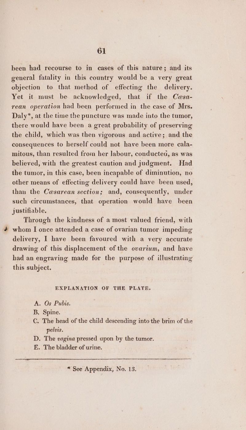 been had recourse to in cases of this nature; and its general fatality in this country would be a very great objection to that method of effecting the delivery. Yet it must be acknowledged, that if the Cesa- rean operation had been performed in the case of Mrs. Daly*, at the time the puncture was made into the tumor, there would have been a great probability of preserving the child, which was then vigorous and active; and the consequences to herself could not have been more cala- mitous, than resulted from her labour, conducted, as was believed, with the greatest caution and judgment. Had the tumor, in this case, been incapable of diminution, no other means of effecting delivery could have been used, than the Cesarean section; and, consequently, under such circumstances, that operation would have been justifiable. Through the kindness of a most valued friend, with - whom I once attended a case of ovarian tumor impeding delivery, I have been favoured with a very accurate drawing of this displacement of the ovarium, and have had an engraving made for the purpose of illustrating this subject. EXPLANATION OF THE PLATE. A. Os Pubis. B. Spine. C. The head of the child descending into the brim of the pelvis. D. The vagina pressed upon by the tumor. E. The bladder of urine. * See Appendix, No. 153.