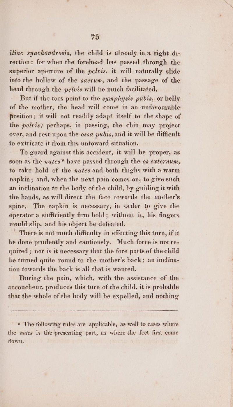 79 ihae synchondrosis, the child is already in a right di- rection: for when the forehead has passed through the superior aperture of the pelvis, it will naturally slide into the hollow of the sacrum, and the passage of the head through the pelvis will be much facilitated. But if the toes point to the symphysis pubis, or belly of the mother, the head will come in an unfavourable position: it will not readily adapt itself to the shape of the pelvis: perhaps, in passing, the chin may project over, and rest upon the ossa pubis, and it will be difficult to extricate it from this untoward situation. To guard against this accident, it will be proper, as soon as the nates* have passed through the os externum, to take hold of the nates and both thighs with a warm napkin; and, when the next pain comes on, to give such an inclination to the body of the child, by guiding it with the hands, as will direct the face towards the mother’s spine. The napkin is necessary, in order to give the eperator a sufficiently firm hold; without it, his fingers would slip, and his object be defeated. ~ There is not much difficulty in effecting this turn, if it be done prudently and cautiously. Much force is not re- quired; nor is it necessary that the fore parts of the child be turned quite round to the mother’s back: an inclina- tion towards the back is all that is wanted. During the pain, which, with the assistance of the - aecoucheur, produces this turn of the child, it is probable that the whole of the body will be expelled, and nothing a * The following rules are applicable, as well to cases where the nates is the presenting part, as where the feet first come down.