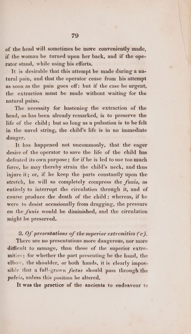 of the head will sometimes be more conveniently made, if the woman be turned upon her back, and if the ope- rator stand, while using his efforts, | It is desirable that this attempt be made during a na- tural pain, and that the operator cease from his attempt as soon as the pain goes off: but if the case be urgent, the extraction must be made without waiting for the natural pains. The necessity for hastening the extraction of the head, as has been already remarked, is to preserve the life of the child; but so long as a pulsation is to be felt in the navel string, the child’s life is in no immediate danger, It has happened not uncommonly, that the eager desire of the operator to save the life of the child has defeated its own purpose; for if he is led to use too much force, he may thereby strain the child’s neck, and thus injure it; or, if he keep the parts constantly upon the stretch, he will so completely compress the funis, as entirely to interrupt the circulation through it, and of course produce the death of the child: whereas, if he were to desist occasionally from dragging, the pressure on the funis would be diminished, and the circulation might be preserved. 3. Of presentations of the superior extremities (c). There are no presentations more dangerous, nor more ditficult to manage, than those of the superior extre- mities; for whether the part presenting be the hand, the elbow, the shoulder, or both hands, it is clearly impos- sible that a full-grown fotus should pass through the pelvis, unless this position be altered. It was the practice of the ancients to endeavour tc