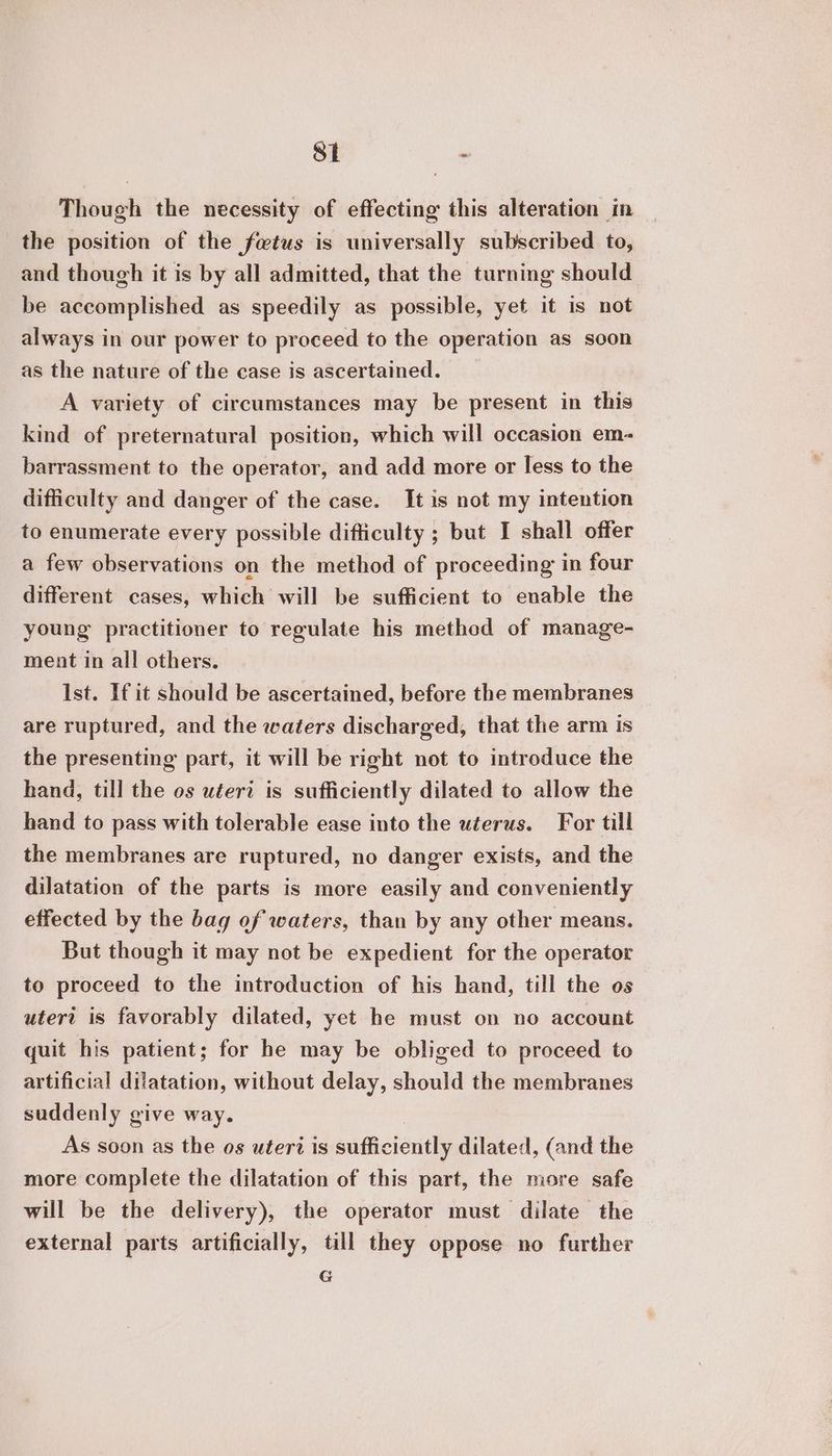 Si - Though the necessity of effecting this alteration in the position of the fetus is universally subscribed to, and though it is by all admitted, that the turning should be accomplished as speedily as possible, yet it is not always in our power to proceed to the operation as soon as the nature of the case is ascertained. A variety of circumstances may be present in this kind of preternatural position, which will occasion em- barrassment to the operator, and add more or less to the difficulty and danger of the case. It is not my intention to enumerate every possible difficulty ; but I shall offer a few observations on the method of proceeding in four different cases, which will be sufficient to enable the young practitioner to regulate his method of manage- ment in all others. Ist. If it should be ascertained, before the membranes are ruptured, and the waters discharged, that the arm is the presenting part, it will be right not to introduce the hand, till the os uteri is sufficiently dilated to allow the hand to pass with tolerable ease into the uterus. For till the membranes are ruptured, no danger exists, and the dilatation of the parts is more easily and conveniently effected by the bag of waters, than by any other means. But though it may not be expedient for the operator to proceed to the introduction of his hand, till the os uteri is favorably dilated, yet he must on no account quit his patient; for he may be obliged to proceed to artificial dilatation, without delay, should the membranes suddenly give way. As soon as the os uteri is sufficiently dilated, (and the more complete the dilatation of this part, the more safe will be the delivery), the operator must dilate the external parts artificially, till they oppose no further G