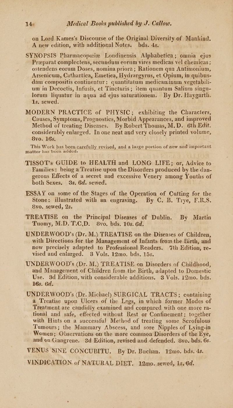 on Lord Kames’s Discourse of the Original Diversity of Mankind. A new edition, with additional Notes. bds. 4s. | SYNOPSIS Pharmacopeiz Londinensis Alphabetica; omnia ejus Preparat complectens, secundum eorum vires medicas vel chemicas ; ostendens eorum Doses, nomina priora; Rationem qua Antimonium, Arsenicum, Cathartica, Emetica, Hydrargyrus, et Opium, in quibus- dam compositis continentur: quantitatum medicaminum vegetabili- um in Decoctis, Infusis, et Tincturis; item quantum Salium singu- lorum liquatur in aqua ad ejus saturationem. By Dr. Haygarth. 1s. sewed. MODERN PRACTICE of PHYSIC; exhibiting the Characters, Causes, Symptoms, Prognostics, Morbid Appearances, and improved Method of treating Diseases. By Robert Thomas, M.D. 6th Edit. considerably enlarged. In one neat and very closely printed volume, 8vo. 16s. This Work has been carefully revised, and a large portion of new and important matter has been added. TISSOT’s GUIDE to HEALTH and LONG LIFE; or, Advice to Families: being a Treatise upon the Disorders produced by the dan- gerous Effects of a secret and excessive Venery among Youths of both Sexes. 3s. 6d. sewed. ESSAY on some of the Stages of the Operation of Cutting for the Stone: illustrated with an engraving. By C. B. Trye, F.R.S. 8vo. sewed, 2s. TREATISE on the Principal Diseases of Dublin. By Martin Tuomy, M.D. T.C.D. 8vo. bds. 10s. 6d. UNDERWOOD’s (Dr. M.) TREATISE on the Diseases of Children, with Directions for the Management of Infants from the Birth, and now precisely adapted to Professional Readers. ‘7th Edition, re- vised and enlarged. 3 Vols. 12mo. bds. 15s. UNDERWOOD’s (Dr. M.) TREATISE on Disorders of Childhood, and Management of Children from the Birth, adapted to Domestic Use. 3d Edition, with considerable additions. 3 Vols. 12mo. bds. 16s. 6d. UNDERWOOD’s (Dr. Michael) SURGICAL TRACTS; containing a Treatise upon Ulcers of the Legs, in which former Modes of Treatment are candidly examined and compared with one more ra- tional and safe, effected without Rest or Confinement; together with Hints on a successful Method of treating some Scrofulous Tumours; the Mammary Abscess, and sore Nipples of Lying-in Women; Observations on the more common Disorders of the Eye, and on Gangrene. $d Edition, revised and defended. 8vo. bds. 6s. VENUS SINE CONCUBITU. By Dr. Buchan. 12mo. bds. 4s. VINDICATION. of NATURAL DIET. 12mo. sewed, 1s. 6d.