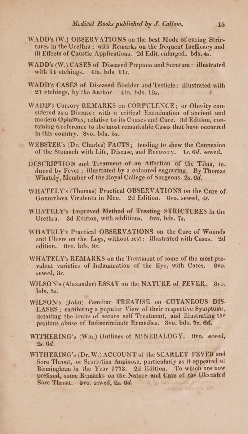 -WADD’s (W.) OBSERVATIONS on the best Mode of curing Stric- tures in the Urethra; with Remarks on the frequent Ineflicacy and ill Effects of Caustic Applications. 2d Edit. enlarged. bds. 4s. WADD’s (W.) CASES of Diseased Prepuce and Scrotum: illustrated with 11 etchings. 4to. bds. 11s. WADD’s CASES of Diseased Bladder and Testicle: illustrated with 21 etchings, by the Author. 4to. bds. 18s. y WADD?’s Cursory REMARKS on CORPULENCE;; or Obesity con- sidered as a Disease: with a critical Examination of ancient and modern Opinions, relative to its Causes and Cure. 3d Edition, con- taining a reference to the most remarkable Cases that have occurred in this country, 8vo. bds. 5s. WEBSTER’s (Dr. Charles) FACTS; tending to shew the Connexion of the Stomach with Life, Disease, and Recovery. 1s. 6d. sewed. DESCRIPTION and Treatment of am Affection of the Tibia, in- duced by Fever ; illustrated by a coloured engraving. By Thomas Whately, Member of the Royal College of Surgeons. 2s. 6d. WHATELY’s (Thomas) Practical OBSERVATIONS on the Cure of Gonorrhcea Virulenta in Men. 2d Edition. 8vo. sewed, 4s. WHATELY’s Improved Method of Treating STRICTURES in the Urethra. 3d Edition, with additions. 8vo. bds.%s. WHATELY’s Practical OBSERVATIONS on the Cure of Wounds and Ulcers on the Legs, without rest: illustrated with Cases. 2d edition. 8yvo. bds. 9s. WHATELY’s REMARKS on the Treatment of some of the most pre- valent varieties of Inflammation of the Eye, with Cases. 8vo. sewed, 3s. WILSON’s (Alexander) ESSAY on the NATURE of FEVER... 8yo. bds. 5s. WILSON’s (John) Familiar TREATISE on CUTANEOUS DIS- EASES ; exhibiting a popular View of their respective Symptoms, detailing the limits of secure self Treatment, and illustrating the perilous abuse of Indiscrimiaate Remedies. 8vo. bds. 7s. 6d. WITHERING’s (Wm.) Outlines of MINERALOGY. 8vo. sewed, 2s. 6d. WITHERING’s (Dr. W.) ACCOUNT of the SCARLET FEVER and Sore Throat, or Scarlatina Anginosa, particularly as it appeared at Birmingham in the Year 1773. 2d Edition. To which are now prefixed, some Remarks on the Nature and Cure of the Ulcerated