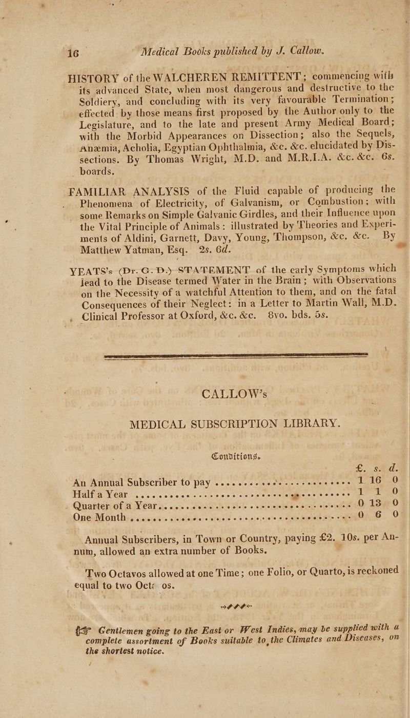 HISTORY of the WALCHEREN REMITTENT; commencing wifls its advanced State, when most dangerous and destructive to the Soldiery, and concluding with its very favourable Termination ; effected by those means first proposed by the Author only to the Legislature, and to the late and present Army Medical Board; with the Morbid Appearances on Dissection; also the Sequels, Anemia, Acholia, Egyptian Ophthalmia, &c. &c. elucidated by Dis- sections. By Thomas Wright, M.D. and M.R.LA. &c. &c. 6s. boards. FAMILIAR ANALYSIS of the Fluid capable of producing the Phenomena of Electricity, of Galvanism, or Combustion ; with some Remarks on Simple Galvanic Girdles, and their Influence upon the Vital Principle of Animals: illustrated by Theories and Experi- ments of Aldini, Garnett, Davy, Young, ‘Thompson, &e. &c. By Matthew Yatman, Esq. 2s. 6d. ¢ = YEATS’s (Dr. G. D.) STATEMENT of the early Symptoms which jead to the Disease termed Water in the Brain; with Observations on the Necessity of a watchful Attention to them, and on the fatal Consequences of their Neglect: in a Letter to Martin Wall, M.D. . Clinical Professor at Oxford, &c. &c. 8vo. bds. 5s. CALLOW’s MEDICAL SUBSCRIPTION LIBRARY. Conditions, £. sid. An Annual Subscriber to pay .....cse sede s+ seeee eyes belt ia et TERN CAE cn ele ope wisienies OPA 5 otis eeeceeees 1C 2 o ¢ Qinatten cof WN Car sy. o:0's-c ce winiel ints § piels 0s eleleje bole © bl>j>/ obelo inte 013 +0 OneoM On thisgsicsiase dieses: s sfeps w o5,5.8 <is}éte a shath S's cal Oo. 6 0 Annual Subscribers, in Town or Country, paying £2. 10s. per An- num, allowed an extra number of Books. e Two Octavos allowed at one Time; one Folio, or Quarto, is reckoned | equal to two Oct os. IAAF {= Gentlemen going to the East or West Indies, may be supplied with complete assortment of Books suitable to, the Climates and Diseases, om the shortest notice.