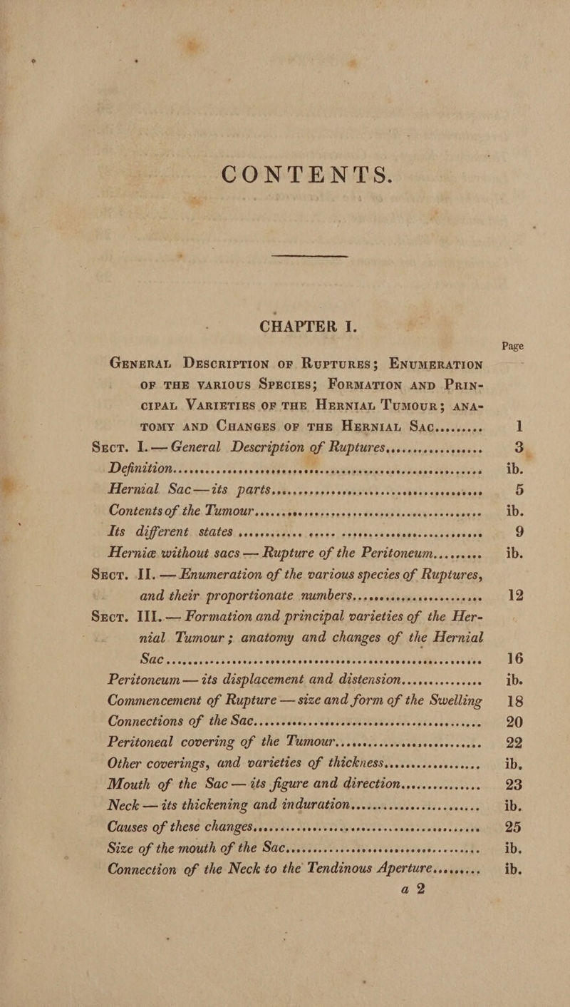 CONTENTS. CHAPTER I. GENERAL DeEscripTiON oF Rurtrures; ENUMERATION OF THE VARIOUS SpEciES; ForMATION AND PRIN- cipAL VARIETIES OF THE HeERNrIAL TUMOUR; ANA- TOMY AND CHANGES OF THE HERNIAL SAC........0. Sect. I.—General Description of Rupturesise.ssrccsccecsees De itabide hh, CES ee TON aces ene wih dane eel isi ernzal,. Sacc- 75, DATES csbraroonsss syousss ns ChesRily cpeueetees Contentsof the, Lugiour save cisd&lt;casks rics) eps dekvodetenedee UPS De st Trg LL PEPE TE y EGE PTREP ETL LT EC OTE eee eT CoD Hernia without sacs — Rupture of the Peritoneum.......+. Sect. I]. — Enumeration of the various species of Ruptures, and their proportionate NUmbers,..ccerccgecsereseceeres Sect. II1.— Formation and principal varieties of the Her- nial. Tumour ; anatomy and changes of the Hernial Peritoneum — its displacement and distension. .......+.+000 Commencement of Rupture — size and form of the Swelling Connections Of he Sa. BA FRES Sle BORN Ode Fis elo ecks ae Peritoneal covering of the TUumour...scccccscccrcreccevecsees Other coverings, and varieties of thickness..ecsccsececccseee Mouth of the Sac— its figure and direction.e.....cccceeee Neck — its thickening and indurdtion......ccccccecsesceneees Causes'of these CHAN BES: (ade 2e 10. dics cpienes'e sin va eeacontaesapein Connection of the Neck to the Tendinous Apertureé.....+... a 2 Page QO mt ib.