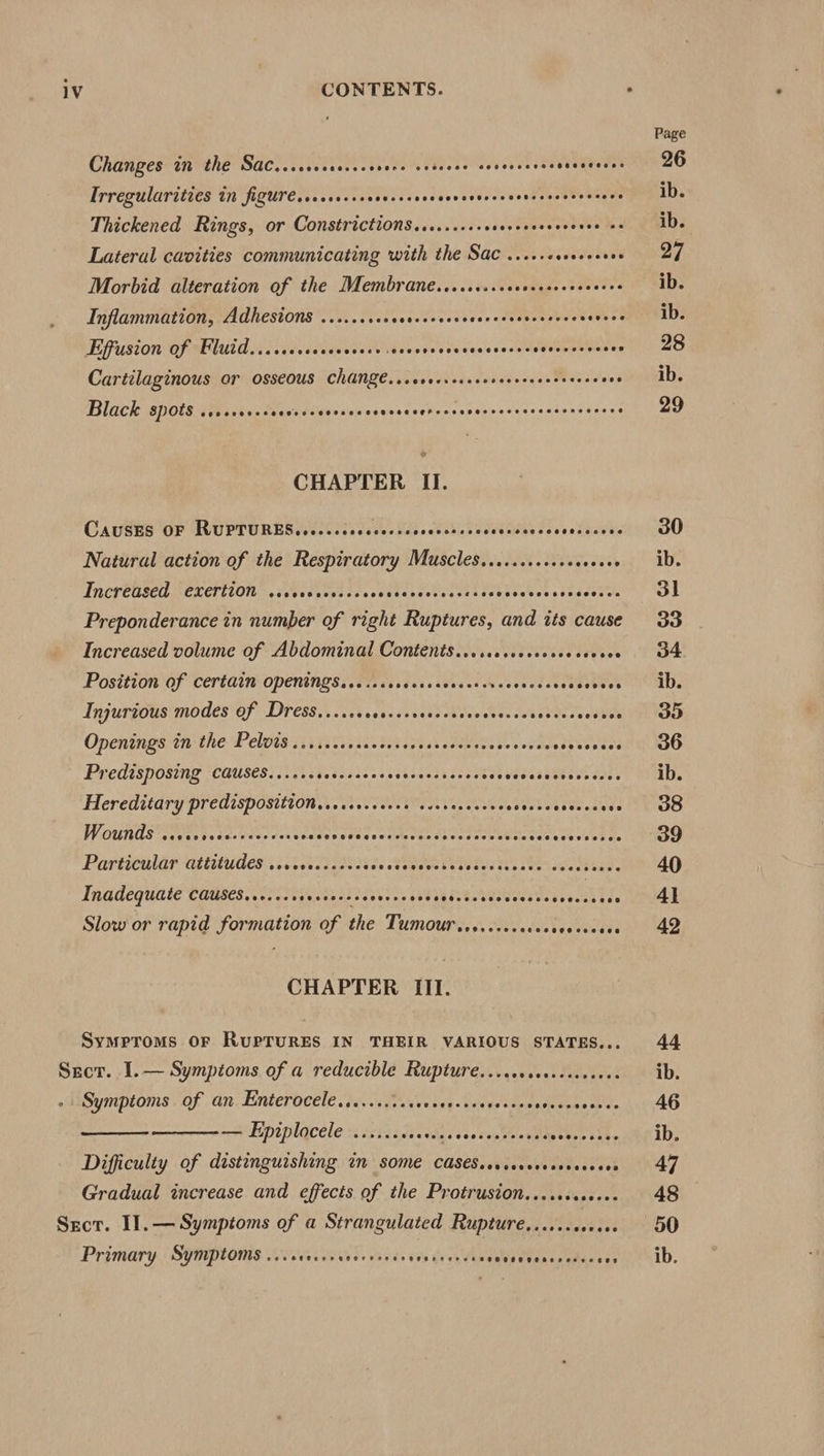 Changes in the Sac..cccccorcscesene cvsscee sovececsoesscsceees Trregularities in figuresseccrcssscvcssvesscrcceccecerscceceees dee Thickened Rings, or Constrictions......... esevevorseveden Seg Lateral cavities communicating with the Sac ...... re te Morbid alteration of the Membrane....sscccccccccececveces Inflammation, Adhesions ......++ Seaulseressbor ofeamenmytcs Saves Effusion Of Fluid...scccccccccecer cocsvscsecccccecccscscesces SoA Cartilaginous or osseous ChANZE....000.+000 Peer kate seis Black spots .sccccccscccccccevecccevcscvercesscccsecesescssssecees CHAPTER II. CAUSES OF RUPTURES..c..ccecceecsenvecceacs PAS LPT TS LL Natural action of the Respiratory Muscles........+.++ cocees Increased CXertiOn ssccverecseccccesccceccccssscccvesecesssovecs Preponderance in number of right Ruptures, and its cause Increased volume of Abdominal Contents....sesccsecsescccses Position of certain Opentngsese.ccsccceses eset Weceuedsvsensoves Anpurgous modes'ef Dress... siskads vest sttenstescuGectas dudes Opentngsitn ithe Pelwis si its eceis eres oe ak oeeete ve sabe edecenses Predisposing causes...... Petter ienat sdtebsa ties so se¥casebbecodses Hereditary predisposition. ..ccecceecs coosesceees Uist her stwee Wounds (Ucn setcseatevcss Seoveneiucutweduedieraeocsesls ee PE PA Particular attitudes ....0....0+66 sectemecsvastoaty eeuswemeees Inadequate CaUses......ccecsossccevsccveceevedsecscccsccces Mite Slow or rapid formation of the Tumour .es...ccsccccoccocees CHAPTER III. Symproms OF RupTuRES IN THEIR VARIOUS STATES... Sect. I.— Symptoms of a reducible Rupture....ccocercccseees - Symptoms of an Enterocele..........00 oe ee Jet becsetnes ees — Epiplocele ......c00ee. soe dvias'eeyel sober bu¥s Difficulty of distinguishing in SOME CASESssccerecesseeeeees Gradual increase and effects of the Protrusion....ccccceee Primary Symptoms eee eeeecrraeereroens eecerererves eeeeg eceheseeee eee Page 26 ib. ib. 27 ib. ib. 28 ib. 29 30 ib. 31 33 34 ib. 35 36 ib. 38 39 40 4] 42 44 ib. 46 ib. 47 48 50 ib.