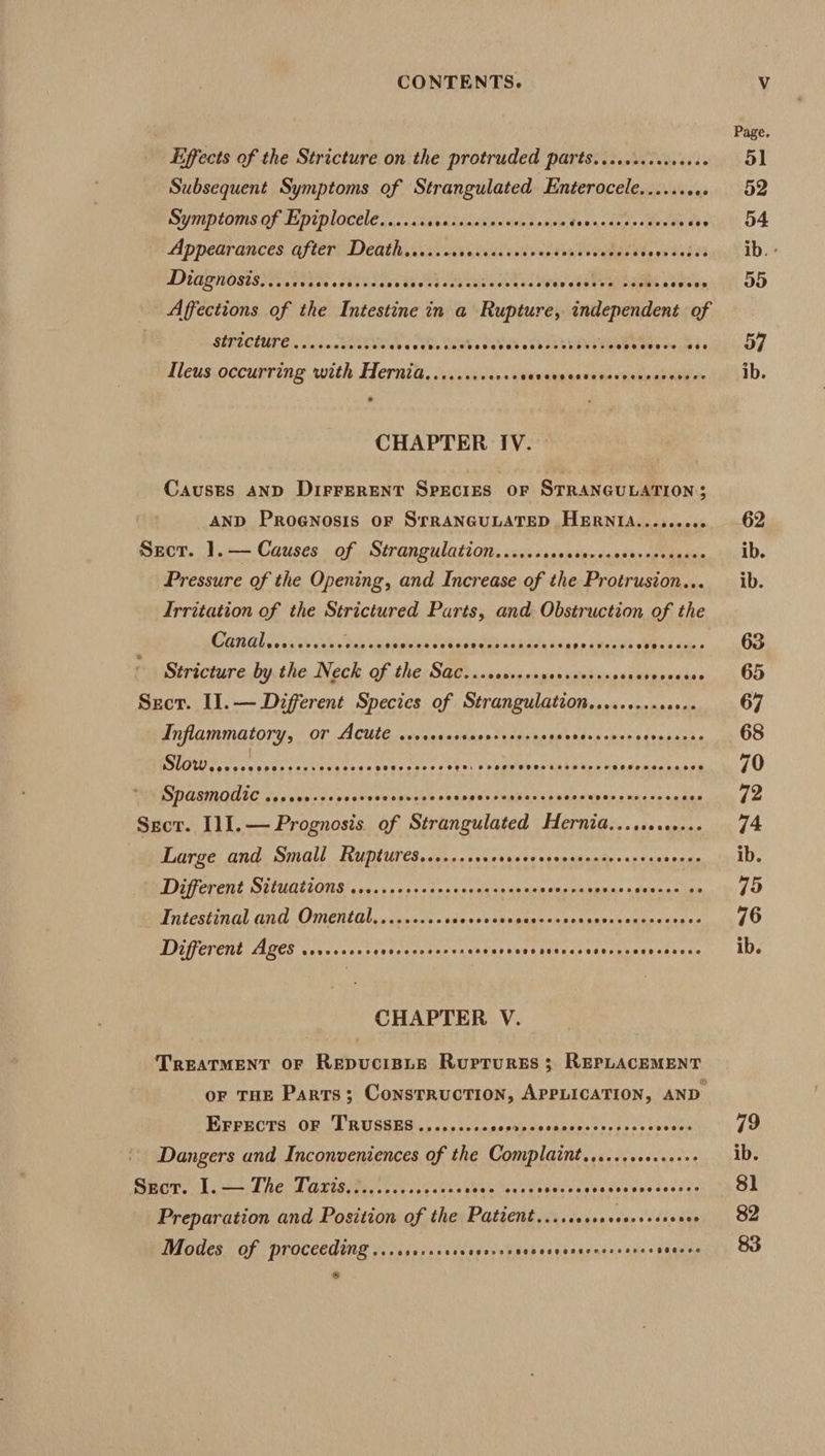 Effects of the Stricture on the protruded parts....s.ecese04s Subsequent Symptoms of Strangulated Enterocele...... aes Symptoms of Epiplocele....... Keddinicll naive tiesto. t fad cence ie eead * Appearances after Death....... PCTS Sree et eT Pere Cee DD ANOSIS IE Pan seek hos BS hi her One EAE veecgalvareaaes a coees Affections of the Intestine in a Rupture, independent of SIPICUUPE J ince « eens GRR a nebal a RSatk ten tea wee teeesiece Ileus occurring with Hernia.........0++ dasdagnstnbicKedestene CHAPTER IV. — Causes AND DiFFERENT SpEcIES OF STRANGULATION; AND Prognosis oF SrRANGULATED HERNIA......00¢ ECT. 1 .=— Causes. of Strangulation, scssssdsausecanseverecnavn Pressure of the Opening, and Increase of the Protrusion... Irritation of the Strictured Parts, and Obstruction of the Canglivei cy she as Ranelted eds sptehasaes ae pio teva eed dub - Stricture by the Neck of the Sac...cecrescsccseessssees Spasndee Sect. Il.— Different Species of Strangulation..........0+.- Inflammatory, or Acute ..... dealin tuaineents sass oka ne eubauhs Slow eas tte Weavstes.s open one Herbier tit ign xe odpmce asset SPASMOAIC .ovees-cresereees oveieb ones pnvnunkaa encase pie bhaes sau Sect. I11.— Prognosis of Strangulated Hernia.....0.+0... Large and Small Ruptures......+++. Vie dy st saavandnvasvachsnse Different Situations ....cccccccocersercensscvevecesoness Knapman ~ Intestinal and Omental.........0 cca ais PS a ae 2A A VR Different Ages ....++0+- ded pecetae ey eer net ays ataeasader musty es s'cce CHAPTER V. TREATMENT OF REDUCIBLE RupturEs 3; REPLACEMENT EFrects OF TRUSSES........- saghiile shudte ened ses coeur Dangers and Inconveniences of the Complaint.,....+0+.+0++ Sror. 1. —) The Taris.2...csceeeeess 6g aM Mets dee Cunene ceed ae Preparation and Position of the Paticnt.....ccsecceerseroves Modes of proceeding ...cscrsrervesecssecccsvessccsoseree peat ib. 79 ib. 8l 82 83
