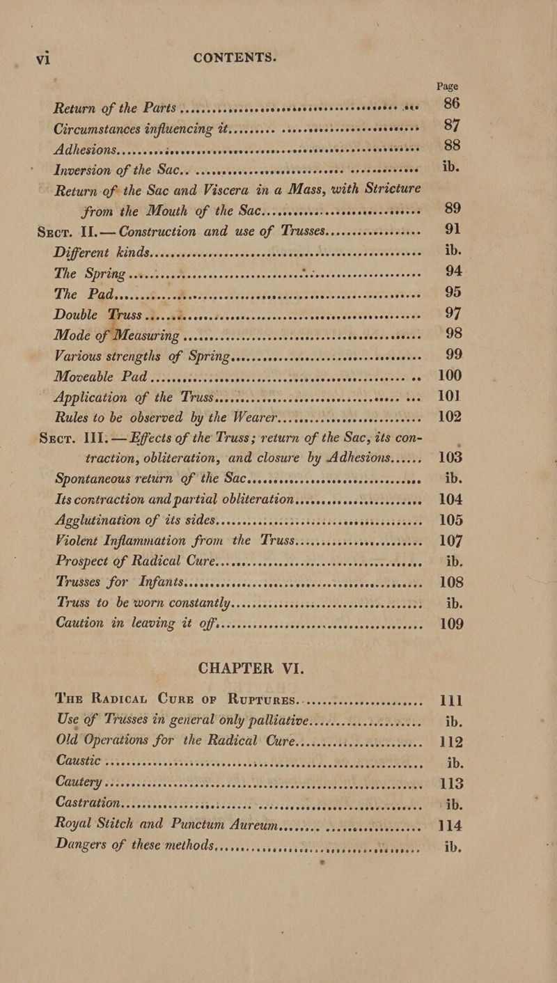 Return of the Parts ..sccccccccccveccvcccdecseveccerscscscnes ts Circumstances influencing it....ssse2 save eee tees covevesss Adhesions.....000 Fei'vw civ’ Viccddverescinsvevdure sey mnee phuevabe’ Inversion of the Sac.. ... EL RERREL Oey a taten vs eye ies sEeT es Return of the Sac and Viscera in a Mass, with Stricture from the Mouth of the Sac.....ccccve-ses SO ety a Sect. I1.— Construction and use of Trusses.......++++ peakee. Different Kinds. ccicccccvoccccovcccccsevdsegccccvccesesccsccvcscoss The SPT UG «Maas tis Massscvorsersveacesans- pethorpechins as ypeenee The Pathovs.:<feocs Wiest cei as sleadaet HN Atri aercetin Double Truss es vik WR cvcaPetselsceversscete eects Shs des exits Mode ofa clisuting PP erie Marr irre et $e Sb is sti Various ‘strengths of Springeccc.ccesevescscesetas sovcccseeeesies Moveable Pad ..:....c0.c08 Goer etter +s BeCUev coasters aes aeenet es Application of the Truss........+0 cnetdtecevtves ects Seereutee Rules to be observed by the Wearer.........seeeeee Bi ae a a a Sect. Ill. — Effects of the Truss; return of the Sac, its con- traction, obliteration, and closure by Adhesions...... SPonlanegas TelUrn OF ME SACL. iisccessesctessetcsseccoudtes Its contraction and partial obliteration...cccseccecsecscecess ve Agglutination of its SUMCB ss scseraaisassanasecdics sacageeeateeeus Violent Inflammation from the Truss.......cer.00 hevesseeue Prospect Of NGdicul Cure... isecscocsactestect daccisvootats a. DrUstes FORT IRFU, Scioeekceee: teeiaceumuretee Se ovaten adeyy Truss to-be Morn: constantly ....5.2535tsistte esses ebecsve testes CaUuero 4 EAU EOF et si isc i ses tsaSde eases ede anee toate res CHAPTER VI. Tue RapicaL Cure oF RUPTURES.....cccccccccccccscece Use of Trusses in general only palliative Old Operations for the Radical Cure Cee ee eo oe ee ee CAUSE ieee ieee etek eh ea as i305 bs OCA a, RL Casery 6725662 PoE Fy. a ae tev eka eee eta ODA Castration... 0225365533533 galdatesevaceics éeseaeeeeeeee a8 ee Royal Stitch and Punctum Aureumiceees.e osece seateeeres ths Dangers of these*methods..itiisssccs cco, ee Page 86 87 88 ib. 89 Oi ib. 94 95