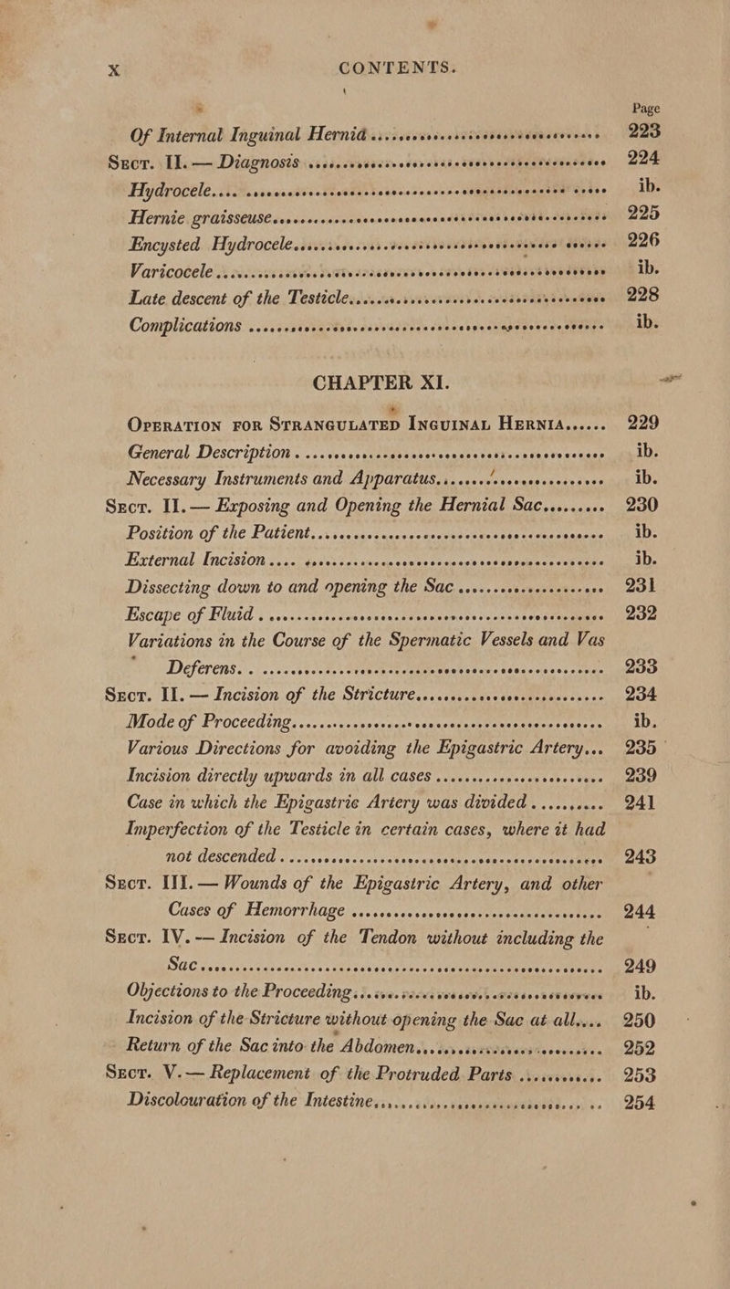 a Xx CONTENTS. \ Of Internal Inguinal Hernia ...sccrsvecssscecvesesaenecocrers Sect. I]. — Diagnosis ...+..+ MITT OTT Hydrocele.... sreccsccrsessesscssecccescncsrceeeessssesacses oe bee Hernie. graisseuse.ccceecssees scnonsenacnadddbanes asvees aapueyes Encysted Hydrocelessersssoreees. dew ass bouveds sonseseneee aantes Varicocele 3 xcs bSeGTe cicadeced bons vedeecteasecd beoeetans Late descent of the Testicle...... ey etd xdabeks yb duets Complications ...... SU seasRA iE. Dar viadoeg) cbies eoecerapecneccsceenes CHAPTER XI. Oprration For StRANGULATED IncuINAL HERNIA...... General Description . ..&lt;vecsesssegeaseateenssets EXecacborecccces Necessary Instruments and Apparatus... ..++. Oia vaad shay tees Sect. Il. — Exposing and Opening the Hernial Sac......... Position of the Patient, \icicactaccsscascvatesens vetdmas Pease External Enciston .... ¢sevecesseeee spams cess ons thden ers on cee Dissecting down to and opening the Sac ......esessecsesereee Escape of Fluid . .1...++s0008 Be eh PRES Ci: erereccees Variations in the Course of the Spermatic Vessels and Vas Deferens iis. vsateovtee ns at eae Meats tums tiacendwes seve a Secor. Il. — Incision of the Stricture... sec... SOE Mode of Proceeding.........+++ scouar ecvaentuureaacometees eaeree Various Directions for avoiding the Epigastric Artery... Incision directly upwards in all CAS€S ...6...sseeeceevereccers Case in which the Epigastric Artery was divided .........- Imperfection of the Testicle in certain cases, where it had MOL MESCENUED lc Sussv secs vor stenecs Saeed nssncerepeccevae coe Secor. IIl.— Wounds of the Epigastric Artery, and other Cases of Hemorrhage ...scccovcee seslogvcies sa seed veal une Sect. IV. -— Incision of the Tendon without including the UTE AEA RTO CRE RS BAVA ise AERA ABs Seeseedances Objections to the Proceeding... ive. vee. Od 6odee eFes seen es eeewes Incision of the Stricture without opening the Sac at all... Return of the Sac into the Abdomenesscerciscscorcosieveocene. Sect. V.— Replacement of the Protruded Parts .....s+.s.6. Discolouration of the Intestine..........6: si asik Wield Bsadp ee op). 8