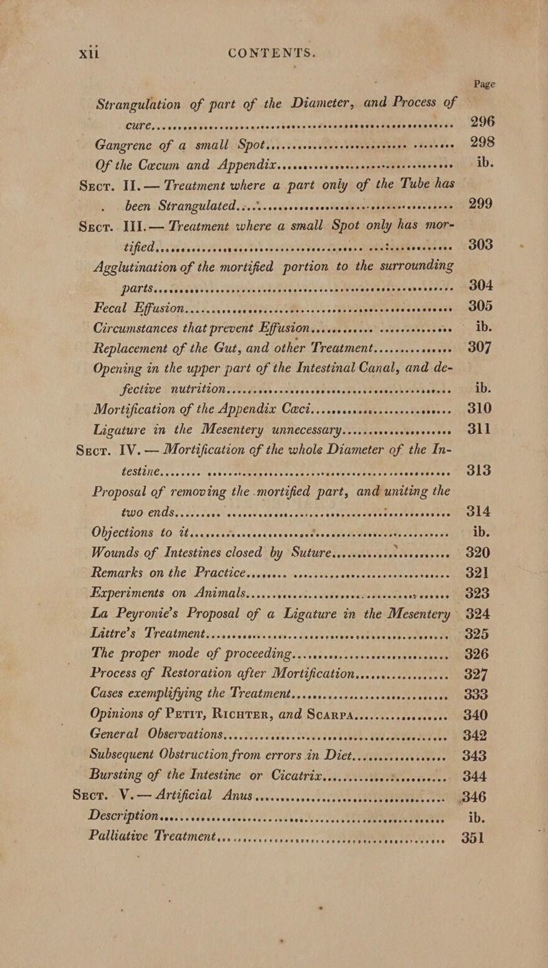 Strangulation of part of the Diameter, and Process of CULES cwenanencentcnben getes 4 sedinis weit tier pisececsqasvacesencss Gangrene Of a small Spotrsccrssscercercevecsecceres seve tee Of the Caecum and Appendix. .cccrcercvercssrccrevsrcerecs bee Sect. II.— Treatment where a part only of the Tube has been Strangulated.:....cercrcesccceresessessecesetecececees Sscr. JIIl.— Treatment where a small eaee only has mor- 17d ds dnateea eects) oven ee veces shes ayotisaglWs denen. Agglutination of fie mortified portion to the surrounding PATtS cares Siesen ise ebewaltaie ss eee da wanes ai huis outer es Fecal Effusion......cs00 He. COPPEEEE oy oat ne aie Circumstances that prevent Effuston...ssccecece covscsseecs oes Replacement of the Gut, and other Treatment........++ eoeee Opening in the upper part of the Intestinal Canal, and de- SECEDE NUELULTON ovevewes oats gs spolsiee pense Pecleashelens eee Mortification of the Appendix Ca@ct....cccscceereseseree See Ligature in the Mesentery unnecessary...... oheieae eb esenes Secr. 1V. — Mortification ef the whole Diameter of the In- LOSLENC. . oo eve veseclstohansteviest styiins sey eeaevds tiesedees ¥ Proposal of removing the mortified part, and eee the EUG“ ENASE Liev tase e voces viele tr byrne ae sovonscovcsseasnne sentes DIOCHOUS LO ti taaaventh arg tcactcess ga tee's UnleMbeaneets Season a2 Wounds of Intestines closed by Suture..s.corcsscoressceseres Remarks, on the Practicéssuyensals cost vers sunces ti wmiuccteecne Experiments ons Antmals..'..:Wevuscs«eetdvecene tacsdan Ayeutses La Peyronie’s Proposal of a Ligature in the Mesentery Iuttre’s Treatment....... sein aeee. o fasueete bee euskbs ee b enelole 0 ais The proper mode of proceedings \..c«ss.asec.scusrseueuchaes Process of Restoration after Mortificatton...soceccssccecess Cases exemplifying the Treatments. ..ecceotssacssosdsterseicss Opinions of Petit, RicutTer, and Scarpa......... Peatteu'eas General Observations......... Sees Cowes vabbeee ’ Ald ach Ves dk dyes Subsequent Obstruction from errors in Diet... ccecocscveceees Bursting of the Intestine or Cicatrix......... IRs cae eene Secr. V.— Artificial Anus ......00. BL yA ci eS ae DICSCHIPELON oo ok ER Gah wdek beeen cok weds cevcou ter eames eee ranae if Palliative Treatment... .scccccceses aveccati tees res aes Page 296 298 ib. 326 327 333
