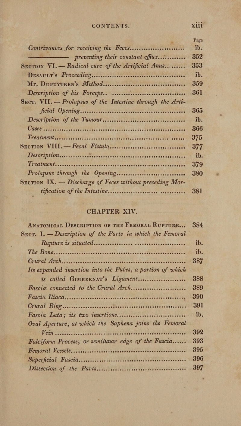 Contrivances for receiving the FeceSis..socesevsesceveseces preventing their constant effux......cevere Secrion VI.— Radical cure of the Artificial Anus......... DeEsauut’s Proceeding......sccsccececees Sere coeter se edebee Mr. Duruytren’s Method......... Sranteeeee rtp ye cy Description of his Forceps.. ...... Be Wetetvteges eyed try 96 Sect. VII. — Prolapsus of the Intestine through the Arti- Lafctale Opening. (ies fe WU alvdeverous reer eet v ores s és Descripiton: Of the Lamour .cccssstetschtendddses eveetsteentees COREST Partie csteaecescntes. toess Pr. Sete Nt CET Dreatmentcceiis: SsVPr&gt; sosedabesssuesree, bt debewestenedvers Weses Section VIII.— Fecal Fistula.......... as oseueob re sess teats see Description.e......ss006 LOSES TS ROC PERCH EE er eeeceenes Treatment.....0... Syston Ce cevecccsnenese eeletecessecesessees seeee Prolapsus through the Opening....ssscsereees Soares ge eeeece Section IX. — Discharge of Feces without preceding Mor- tification of the Intestine......sssceccoes sreeaedehee cea CHAPTER XIV. ANATOMICAL DESCRIPTION OF THE FemMoRAL RUPTURE... Sect. I. — Description of the Parts in which the Femoral Rupture is situated.....+.0 ak contends » veleeeaece’ ovanak ein Ue DOs sats snatae eats tastier Sot tiedisg sds Sees PEPE tie Crur Gl FTCh Auwecunvecadinenseace enh Senden eaveWber dedes sumer es Its expanded insertion into the Pubes, a portion of which is called GiIMBERNAT’S Ligament.........scccesseeees Fascia connected to the Crural Arch...scccsccccccccscreeees PIGSCH AGC U rsd sees ves See teen ew ovee senate creat. eden ee CPUTAL RMD cleceveccseceuees evr re hee CPT tc eV ar tuthves tees Neves Fascia; Laia’s 1£8 E00. INSert1Ons.Secctsct se pectectveetsstees Oval Aperture, at which the Saphena joins the Femoral VEsMletiarsates «sexencedesaptesers bt Bye age SOE Loa ly Falciform Process, or semilunar edge of the Fascia...... Femoral Vessels...ccccccocceessee sbseneadedy Shs bela atda stu ts DUPEFACLGL: FUSCIA: i005i cs ba0 tess ones Pave tases Sesh b de vableed es Dissection of 4 the Par ts. eee eek PA eeae SEPeeey es. Xill Page ib. 302 353 ib. 399 361 365 ib. 366 375 377 ib. 379 380 381