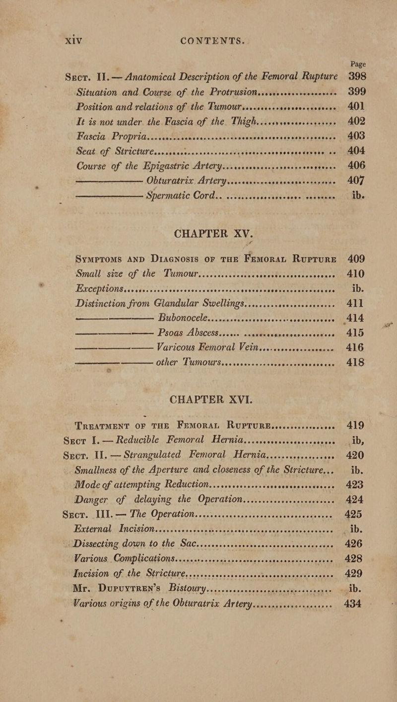 Sect. I]. — Anatomical Description of the Femoral Rupture Situation and Course of the Protruston...cecccccccccsccvese Position and relations of the Tumoursss.ccccccscccccccccsccee Tt is not under. the. Fascia of the. Thigh. ..csveesscceececrers Fascia. Proprid, .icceccinccecsecvennessene Nelbias ss be fe Moby hg eedae Rea OPUS ICHUT Coan cdecoveosienss tances peuld cat's Sol eke aay rams Course of the Epigastric Artery...ceccresses pnb honee fienes Obturatrix ATtery...ceerceoee PEON paar a Spermatic Cord.. ..sse.es Sas SabRedenel Cay ae CHAPTER XV. Symptoms AND D1aGnosis oF THE FemoraL Rupture Small size of the Tumour.......cccccccccees Ler cceeeasen sence EXCEPttONS.cvesecsecsevescrsescese meaeieye Coeveveseseencesses oeeees Distinction from Glandular Swellings......... wetueeabegresee Bubonoceles.ccpactcceses ce aeetty seas bees : TS RAND Psoas Abscess.....+ se IME: tiga wean a dnehces ESbE DG eee Varicous Femoral Vein......0++. Cees Other Tumoursincssacyscinss cee Fa soaive caren CHAPTER XVI. TREATMENT OF THE FEMORAL RUPTURE. .c..c.0ss00e ste Sect I.— Reducible Femoral Hernia...... saeeete dct ates’ Sect. II. — Strangulated Femoral Hernia,.......0.0004. eve Smallness of the Aperture and closeness of the Stricture... Mode of attempting Reduction......s0.0.000 SON Aha t on Danger of delaying the Oneration. 2) Miihecdahie Secr. III.— The Operation......... Rccnamerescameselatas te cane Extérnagls Incision ioases pes tants reese CoP age dire eee eeneed Dissecting down to the Sac....ccccecececerscsroeees Mt ds alten War tous:; GOmplicQyc On Sasha ag 's senah os os ave pd dbasneeiins ssi hice ACIS OI OFKLE, OETICIUTE. vevissvecssteseei ee Ae ae eee Rir., WUPUXTREN'S ;, Bistotiry .« .vaisvessnccdeeedeaadites chinanee Various origins of the Obturatrix Artery....cassececeseeceees Page 398 399 402 403 404. 406 407 ib. 409 410 ib. 411 415 416 418 419 ib, 420 ib. 423 424 425