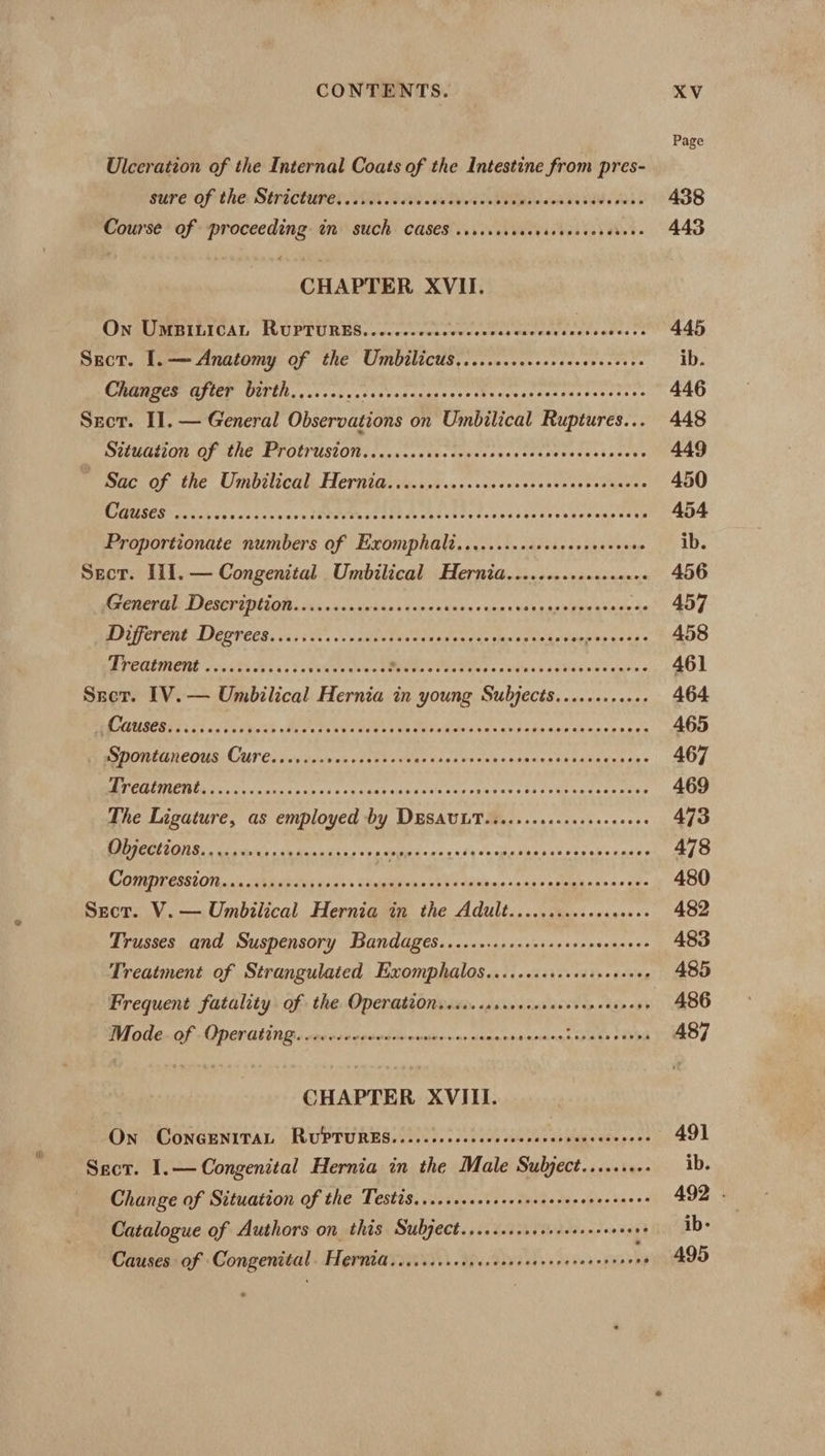 Page Ulceration of the Internal Coats of the Intestine from pres- Sure Of the: SiHicturer ORs B20 es NOS 438 Course of proceeding im such CASES sssicsececescevcncecanes 443 CHAPTER XVII. ON UMBILICAL RUPTURES. .0.c.cccleececcasccersvecesectesrs 445 Srct. I. — Anatomy of the Umbilicus.......cscsssecsesceoees ib. OCHMABCS GILEE GUTTH, 0 .. 3c. cceersscnagscorshscecsccsasacecoseses 446 Szct. II. — General Observations on Umbilical Ruptures... 448 DNIEHLEELONL. AF SENG ET OLTUSLON san cccs sins Wvicssnegcreseehsnss pacts 449 mac OF. the Umbslicale Herntaivecisvesssvcecssssessccstovkanes 450 RIGUSES! cov ch seen s secs ave fhTOVINSS Hees ont tbe dtevestaveseencnuas este 454 Proportionate numbers of Exomphali.......cccccssereecseees ib. Sect. Il1.— Congenital Umbilical Hernia...........e.seeee 456 Re CHCBEE DICUATINEOR sinc vansriarscicentwneeanasuaeane> pie ntace Xe 457 PET eny LIESFEER. yc5 st. vv cdlost vat tase eds che ened a tke Ss cae 458 PE PECQURONE 60s bs ksi. dotveer deel Pe Pe es een ci tieoheentes 461 Srot. [V.— Umbilical Hernia in young Subjects.........++. 464 RA NOUSED SES 2 oo peL Yat Pee reel Cee ee Soke Maeua as ah) ode nee gahane pene 465 eS OREEREOUSI GUT Cs div aicvas site o dons Noes dex penencentsadusceg ia: 467 NOEs cis tend rene dat sap ers Cae yess sos oer cates vees 469 The Ligature, as employed by DESAULT.......ccescecececees 473 BOR ONE casks ch unnkins sa MBps th Soca lesa che rates 478 COMPEGSEI ONE ai, ia ahs b's. <Aalutevues eh: Haslhne «gins eavuintanens ade 480 Sect. V.— Umbilical Hernia in the Adult........scsecesee 482 Trusses and Suspensory Bandages.......scsccessrscssevesees 483 Treatment of Strangulated Exomphalos.....sscscsecceesseee 485 Frequent fatality of the. Operationeess.crscecceracerensoesers 486 Mode. of Operating. 1... RR ae piensa nutans sche avout 487 CHAPTER XVIII. On CONGENITAL RUPTURES.......cscecceessesncesneeceeees 491 Sect. I.— Congenital Hernia in the Male Sulyect........- ib. Change of Situation of the Testis.....cscssscersceevecevecsanes 492 . Catalogue of Authors on this Subject......c.cscrecesessees + ib- Causes of Congenital. Frerntd...cccsscrcesseercereecsecssenens 495