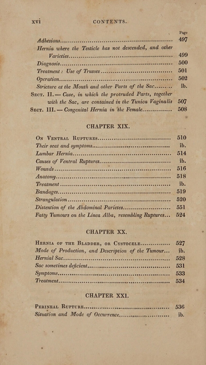 Page Adhesions evaia eevee «tks Secdastias cvesepe reer ee ie Peer 497 Hernia where the Testicle has not descended, and other VGC ES ics fob sen oda tvbods che sels shot shee sted tance taay — 499 Didgnosis....ccsccccccccecceraccencscscscvosscccscacsensessaeaeaes 500 Treatment : Use of Trusses ..scvcveccccsccccaccccccccossesseces 501 Oa eT ELA ry PEEP EIEN COEEEK LETTE Ce eee ee O02 Stricture at the Mouth and other Parts of the Sac........- ib. Secr. II. — Case, in which the protruded Parts, together with the Sac, are contained in the Tunica Vaginalis 507 Srcr. 1II.— Congenital Hernia in ‘the Female......+..++00+ 508 CHAPTER XIX. ON VENTRAL RUPTURES......cccscecccccesersceseccescs tives LO Their seat and symptoms.......00000 pass eucey cob ees eieiseces sen uD Lembery Herniaisi. bes chs hesnceeseey ceed he stank soensette ves: 514 Causes of Ventral Ruptures....ccccccscccrsccersrscccecccccsees ib. WOUNdSs sislcvecevecgccereretasesiaicusatsc cent ttre 516 AiULOWY Tivvases cesses cet stantactes vedeaes degsstge staenunradeaans’ 518 EP CGLIENE vos sues as nee «as aes mad iadewn pe ea utc ens «steer eee sesame ib. BANDAGES, cis uvcesss chen seh uso doaare cuvag edger a lamet weet oan 519 WEPUNTULALLON »..sicencseeasss sce cases crepss ei enenwane cet eemences 520 Distention of the Abdominal Parietes......cccevcsecceecseces 551 Fatty Tumours on the Linea Alba, resembling Ruptures... 524 CHAPTER XX. HERNIA OF THE BLADDER, OR CYSTOCELE....cecceceeees 527 Mode of Production, and ert of the Tumour... ib. VL ern tl SAC. sles v'essccniss snaitwctesienen skeen qieeen eee eee 528 Sac sometimes deficient....... Ss olleada sans faseeeae Aer acs PPh 531 Symptoms...... Siaevnccbacn pop ogendst tie we Fees vegsunevanence ters 533 A TCOUNENL. &lt;0. svevacendvess as seosccscveccvassosccorecbececcncesss OOH CHAPTER XXI. PERINEAL RUPTURE ccccovscescccces ibecesecvvadepuseene rama oaO Situation and Mode of Occurrence...... ete Te la credeu or ADs